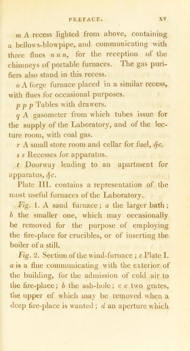 tn A recess lighted from above, containing a bellows-blowpipe, and communicating with three flues nnn, for the reception of the chimneys of portable furnaces. The gas puri- fiers also stand in this recess. o A forge furnace placed in a similar recess, with flues for occasional purposes. P P P Tables with drawers. q A gasometer from which tubes issue for the supply of the Laboratory, and of the lec- ture room, with coal gas. r A small store room and cellar for fuel, $c. s s Recesses for apparatus. t Doorway leading to an apartment for apparatus, fyc. Plate III. contains a representation of the most useful furnaces of the Laboratory. Fig. 1. A sand furnace; a the larger bath; b the smaller one, which may occasionally be removed for the purpose of employing the fire-place for crucibles, or of inserting the boiler of a still. Fig. 2. Section of the wind-furnace ; c Plate I. a is a flue communicating with the exterior of the building, for the admission of cold air to the fire-place; b the ash-hole; c c two grates, the upper of which may be removed when a deep fire-place is wanted ; d an aperture which