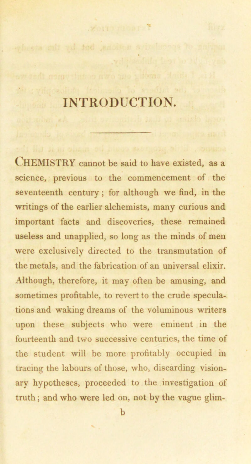 INTRODUCTION. CHEMISTRY cannot be said to have existed, as a science, previous to the commencement of the seventeenth century; for although we find, in the writings of the earlier alchemists, many curious and important facts and discoveries, these remained useless and unapplied, so long as the minds of men were exclusively directed to the transmutation of the metals, and the fabrication of an universal elixir. Although, therefore, it may often be amusing, and sometimes profitable, to revert to the crude specula- tions and waking dreams of the voluminous writers upon these subjects who were eminent in the fourteenth and two successive centuries, the time of the student will be more profitably occupied in tracing the labours of those, who, discarding vision- ary hypotheses, proceeded to the investigation of truth; and who were led on, not by the vague glim- b