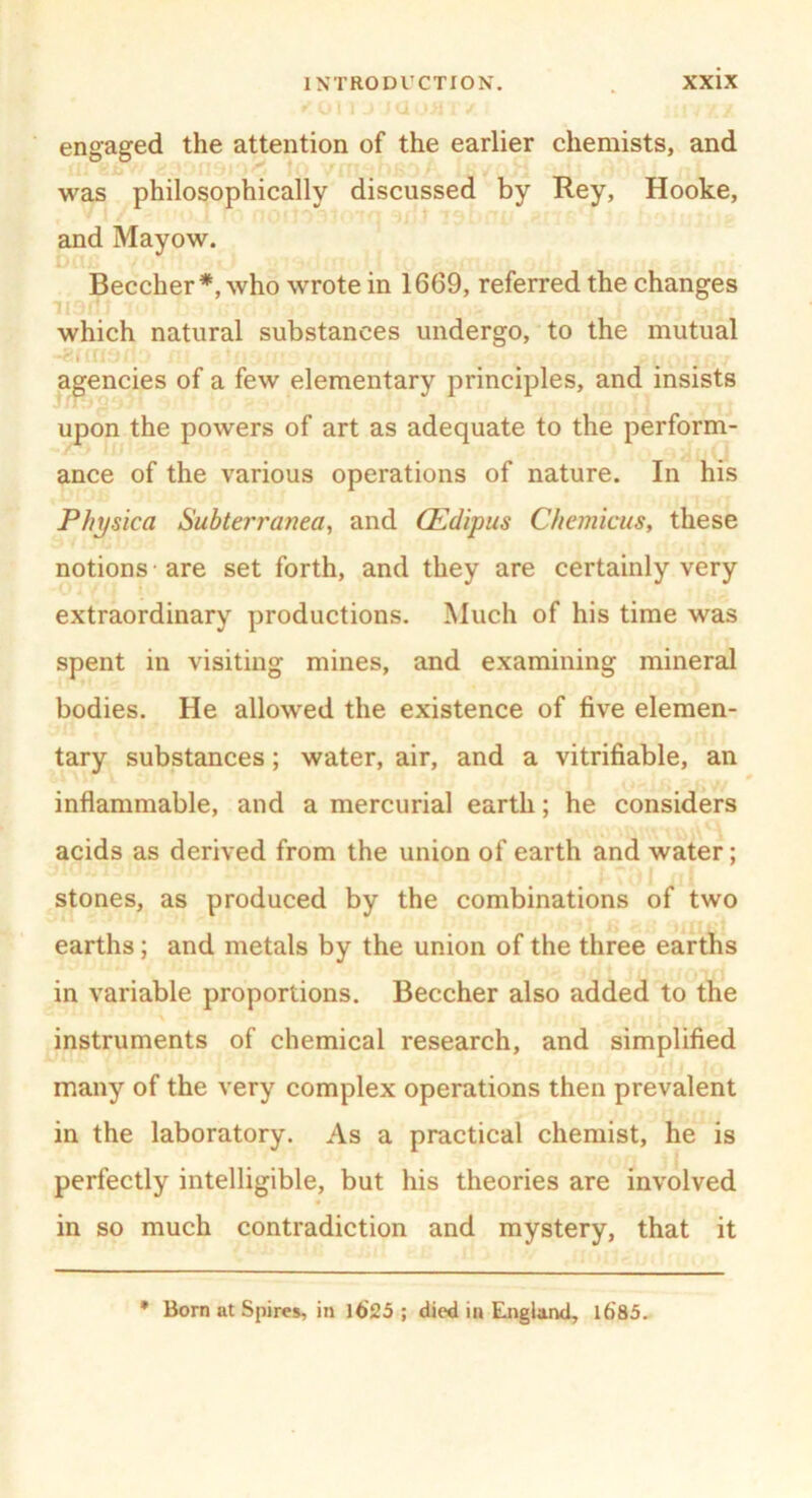 engaged the attention of the earlier chemists, and was philosophically discussed by Rey, Hooke, and Mayow. Beecher*, who wrote in 1669, referred the changes which natural substances undergo, to the mutual •* * 111 •' agencies of a few elementary principles, and insists upon the powers of art as adequate to the perform- ance of the various operations of nature. In his Physica Subterranea, and (Edipus Chemicus, these notions -are set forth, and they are certainly very extraordinary productions. Much of his time was spent in visiting mines, and examining mineral bodies. He allowed the existence of five elemen- tary substances; water, air, and a verifiable, an inflammable, and a mercurial earth; he considers acids as derived from the union of earth and water; stones, as produced by the combinations of two earths; and metals by the union of the three earths in variable proportions. Beecher also added to the instruments of chemical research, and simplified many of the very complex operations then prevalent in the laboratory. As a practical chemist, he is perfectly intelligible, but his theories are involved in so much contradiction and mystery, that it Born at Spires, in 1625 ; died in England, 1685. *