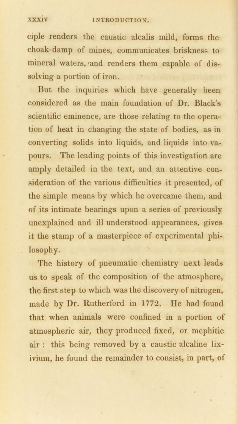 ciple renders the caustic alcalis mild, forms the choak-damp of mines, communicates briskness to mineral waters, -and renders them capable of dis- solving a portion of iron. But the inquiries which have generally been considered as the main foundation of Dr. Black’s scientific eminence, are those relating to the opera- tion of heat in changing the state of bodies, as in converting solids into liquids, and liquids into va- pours. The leading points of this investigation are amply detailed in the text, and an attentive con- sideration of the various difficulties it presented, of the simple means by which he overcame them, and of its intimate bearings upon a series of previously unexplained and ill understood appearances, gives it the stamp of a masterpiece of experimental phi- losophy. The history of pneumatic chemistry next leads us to speak of the composition of the atmosphere, the first step to which was the discovery of nitrogen, made by Dr. Rutherford in 1772. He had found that when animals were confined in a portion of atmospheric air, they produced fixed, or mephitic air : this being removed by a caustic alcaline lix- ivium, he found the remainder to consist, in part, of