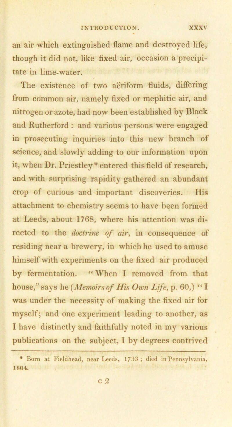 an air which extinguished flame and destroyed life, though it did not, like fixed air, occasion a precipi- tate in lime-water. The existence of two aeriform fluids, differing from common air, namely fixed or mephitic air, and nitrogen or azote, had now been established by Black and Rutherford : and various persons were engaged in prosecuting inquiries into this new branch of science, and slowly adding to our information upon it, when Dr. Priestley * entered this field of research, and with surprising rapidity gathered an abundant crop of curious and important discoveries. His attachment to chemistry seems to have been formed at Leeds, about 1768, where his attention was di- rected to the doctrine of air, in consequence of residing near a brewery, in which he used to amuse himself with experiments on the fixed air produced by fermentation. “ When I removed from that house,” says he [Memoirs of His Own Life, p. GO,) “ I was under the necessity of making the fixed air for myself; and one experiment leading to another, as I have distinctly and faithfully noted in my various publications on the subject, I by degrees contrived * Born at Fieldhead, near Leeds, 1733; died in Pennsylvania, 1804. C 2