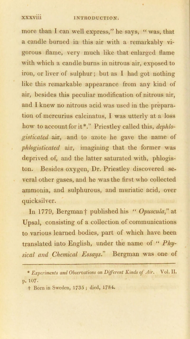 more than I can well express,” he says, “ was, that a candle burned in this air with a remarkably vi- gorous flame, very much like that enlarged flame with which a candle burns in nitrous air, exposed to iron, or liver of sulphur; but as I had got nothing like this remarkable appearance from any kind of air, besides this peculiar modification of nitrous air, and I knew no nitrous acid was used in the prepara- tion of mercurius calcinatus, I was utterly at a loss how to account for it*.” Priestley called this, dephlo- gisticated air, and to azote he gave the name of phlogisticated air, imagining that the former was deprived of, and the latter saturated with, phlogis- ton. Besides oxygen, Dr. Priestley discovered se- veral other gases, and he was the first who collected ammonia, and sulphurous, and muriatic acid, over * » quicksilver. In 1779, Bergman f published his “ Opuscula,” at Upsal, consisting of a collection of communications to various learned bodies, part of which have been translated into English, under the name of “ Phy- sical and Chemical Essays.” Bergman was one of * Experiments and Observations on Different Kinds of Air. Vol. II. p. 107- + Born in Sweden, 1735 ; died, 1784.