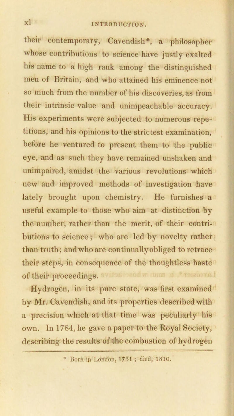 their contemporary, Cavendish*, a philosopher whose contributions to science have justly exalted his name to a high rank among the distinguished men of Britain, and who attained his eminence not so much from the number of his discoveries, as from their intrinsic value and unimpeachable accuracy, ilis experiments were subjected to numerous repe- titions, and his opinions to the strictest examination, before he ventured to present them to the public eye, and as such they have remained unshaken and unimpaired, amidst the various revolutions which new and improved methods of investigation have lately brought upon chemistry. He furnishes a useful example to those who aim at distinction by the number, rather than the merit, of their contri- butions to science; who are led by novelty rather than truth; and who are continually obliged to retrace their steps, in consequence of the thoughtless haste of their proceedings. Hydrogen, in its pure state, was first examined by Mr. Cavendish, and its properties described with a precision which at that time was peculiarly his own. In 1784, he gave a paper to the Royal Society, describing the results of the combustion of hydrogen