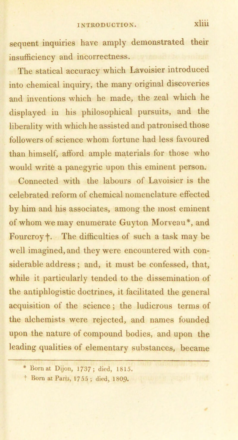 sequent inquiries have amply demonstrated their insufficiency and incorrectness. The statical accuracy which Lavoisier introduced into chemical inquiry, the many original discoveries and inventions which he made, the zeal which he displayed iu his philosophical pursuits, and the liberality with which he assisted and patronised those followers of science whom fortune had less favoured than himself, afford ample materials for those who would write a panegyric upon this eminent person. Connected with the labours of Lavoisier is the celebrated reform of chemical nomenclature effected by him and his associates, among the most eminent of whom we may enumerate Guyton Morveau*, and Fourcroy-f. The difficulties of such a task may be well imagined, and they were encountered with con- siderable address; and, it must be confessed, that, while it particularly tended to the dissemination of the antiphlogistic doctrines, it facilitated the general acquisition of the science; the ludicrous terms of the alchemists were rejected, and names founded upon the nature of compound bodies, and upon the leading qualities of elementary substances, became * Born at Dijon, 1737; died, 1815. t Born at Paris, 175.5 ; died, 1809.