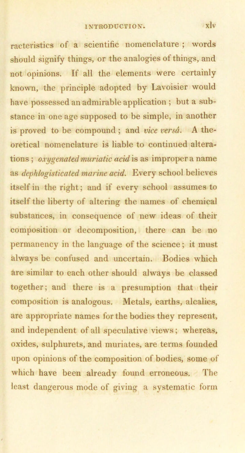 racteristics of a scientific nomenclature ; words should signify things, or the analogies of things, and not opinions. If all the elements were certainly known, the principle adopted by Lavoisier would have possessed an admirable application ; but a sub- stance in one age supposed to be simple, in another is proved to be compound ; and vice versa. A the- oretical nomenclature is liable to continued altera- tions ; oxygenated muriatic acid is as improper a name as dephlogisticated marine acid. Every school believes itself in the right; and if every school assumes to itself the liberty of altering the names of chemical substances, in consequence of new ideas of their composition or decomposition, there can be no permanency in the language of the science; it must always be confused and uncertain. Bodies which are similar to each other should always be classed together; and there is a presumption that their composition is analogous. Metals, earths, alcalies, are appropriate names for the bodies they represent, and independent of all speculative views; whereas, oxides, sulphurets, and muriates, are terms founded upon opinions of the composition of bodies, some of which have been already found erroneous. The least dangerous mode of giving a systematic form