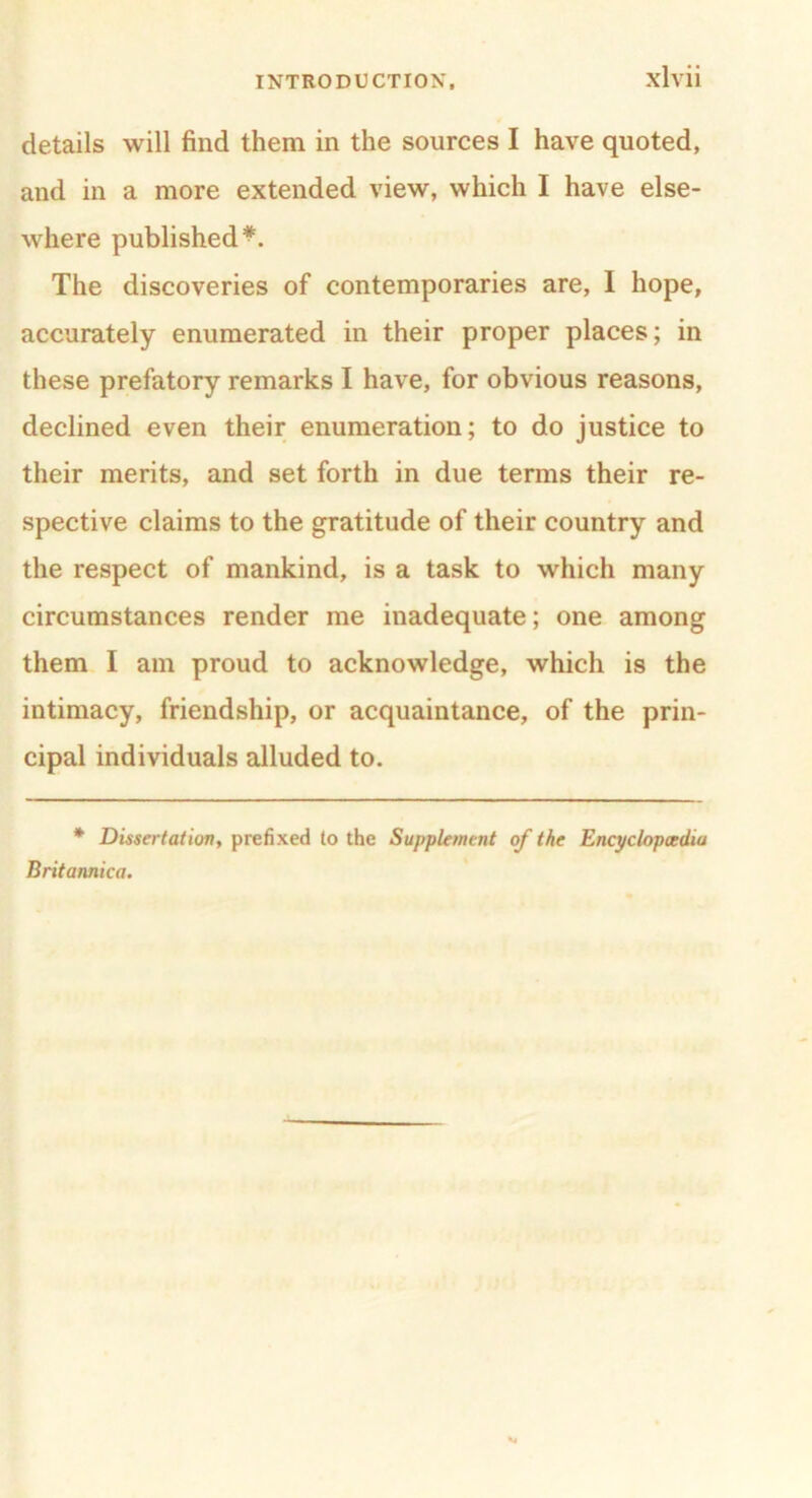 details will find them in the sources I have quoted, and in a more extended view, which I have else- where published*. The discoveries of contemporaries are, I hope, accurately enumerated in their proper places; in these prefatory remarks I have, for obvious reasons, declined even their enumeration; to do justice to their merits, and set forth in due terms their re- spective claims to the gratitude of their country and the respect of mankind, is a task to which many circumstances render me inadequate; one among them I am proud to acknowledge, which is the intimacy, friendship, or acquaintance, of the prin- cipal individuals alluded to. * Dissertation, prefixed to the Supplement of the Encyclopaedia Britannica.