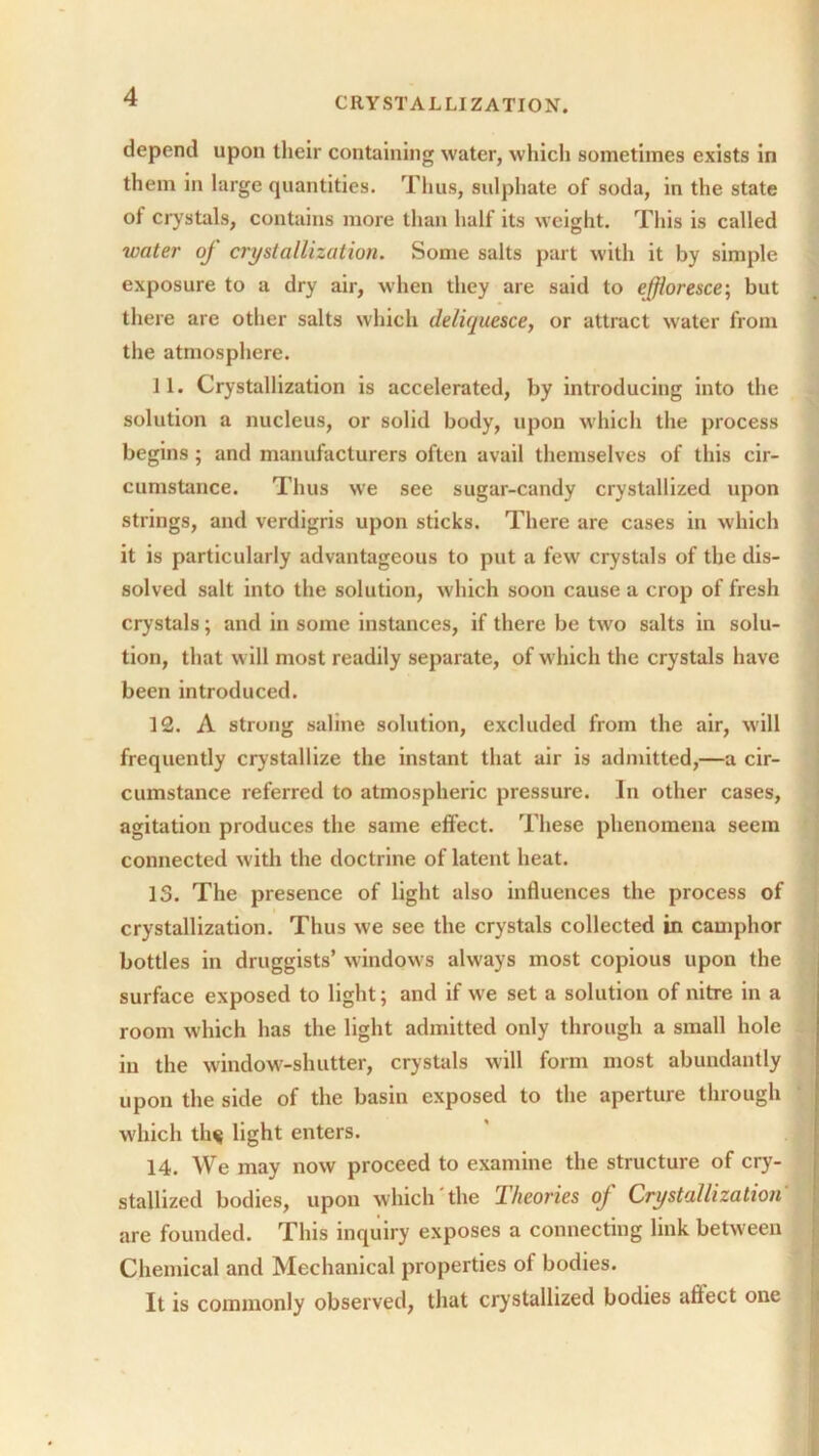 depend upon their containing water, which sometimes exists in them in large quantities. Thus, sulphate of soda, in the state of crystals, contains more than half its weight. This is called water of crystallization. Some salts part with it by simple exposure to a dry air, when they are said to effloresce; but there are other salts which deliquesce, or attract water from the atmosphere. 11. Crystallization is accelerated, by introducing into the solution a nucleus, or solid body, upon which the process begins; and manufacturers often avail themselves of this cir- cumstance. Thus we see sugar-candy crystallized upon strings, and verdigris upon sticks. There are cases in which it is particularly advantageous to put a few crystals of the dis- solved salt into the solution, which soon cause a crop of fresh crystals; and in some instances, if there be two salts in solu- tion, that will most readily separate, of which the crystals have been introduced. 12. A strong saline solution, excluded from the air, will frequently crystallize the instant that air is admitted,—a cir- cumstance referred to atmospheric pressure. In other cases, agitation produces the same effect. These phenomena seem connected with the doctrine of latent heat. 13. The presence of light also influences the process of crystallization. Thus we see the crystals collected in camphor bottles in druggists’ windows always most copious upon the surface exposed to light; and if we set a solution of nitre in a room which has the light admitted only through a small hole iu the window-shutter, crystals will form most abundantly upon the side of the basin exposed to the aperture through which th$ light enters. 14. We may now proceed to examine the structure of cry- stallized bodies, upon which the Iheories off Crystallization are founded. This inquiry exposes a connecting link between Chemical and Mechanical properties of bodies. It is commonly observed, that crystallized bodies affect one