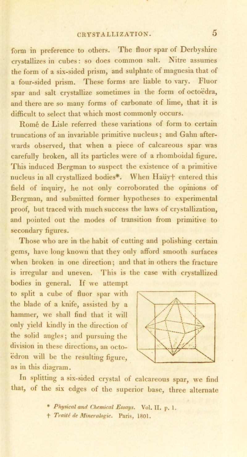 form in preference to others. The fluor spar of Derbyshire crystallizes in cubes: so does common salt. Nitre assumes the form of a six-sided prism, and sulphate of magnesia that of a four-sided prism. These forms are liable to vary. Fluor spar and salt crystallize sometimes in the form of octoedra, and there are so many forms of carbonate of lime, that it is difficult to select that which most commonly occurs. Rom6 de Lisle referred these variations of form to certain truncations of an invariable primitive nucleus; and Gahn after- wards observed, that when a piece of calcareous spar was carefully broken, all its particles were of a rhomboidal figure. This induced Bergman to suspect the existence of a primitive nucleus in all crystallized bodies*. When Hauyi* entered this field of inquiry, he not only corroborated the opinions of Bergman, and submitted former hypotheses to experimental proof, but traced with much success the laws of crystallization, and pointed out the modes of transition from primitive to secondary figures. Those who are in the habit of cutting and polishing certain gems, have long known that they only afford smooth surfaces when broken in one direction; and that in others the fracture is irregular and uneven. This is the case with crystallized bodies in general. If we attempt to split a cube of fluor spar with the blade of a knife, assisted by a hammer, we shall find that it will only yield kindly in the direction of the solid angles; and pursuing the division in these directions, an octo- edron will be the resulting figure, as in this diagram. In splitting a six-sided crystal of calcareous spar, we find that, of the six edges of the superior base, three alternate * Physical and Chemical Essays. Vol. II. p. 1. t Traiti de Mineralofrie. Paris, 1801.