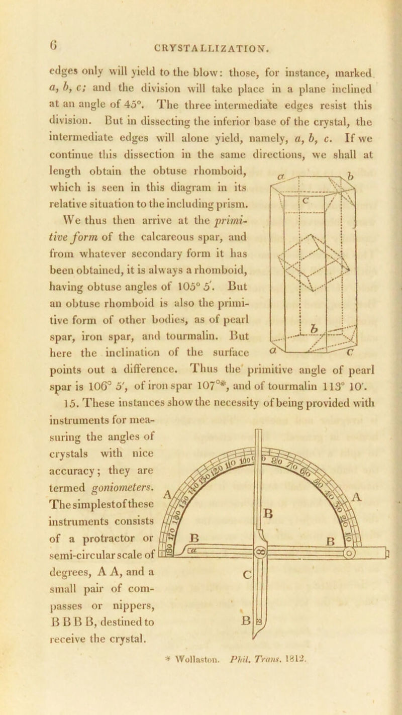 0 edges only will yield to the blow: those, for instance, marked a, l>, c; and the division will take place in a plane inclined at an angle of 45°. The three intermediate edges resist this division. But in dissecting the inferior base of the crystal, the intermediate edges will alone yield, namely, a, b, c. If we continue this dissection in the same directions, we shall at length obtain the obtuse rhomboid, which is seen in this diagram in its relative situation to the including prism. We thus then arrive at the primi- tive form of the calcareous spar, and from whatever secondary form it has been obtained, it is always a rhomboid, having obtuse angles of 105° 5. But an obtuse rhomboid is also the primi- tive form of other bodies, as of pearl spar, iron spar, and tourmalin. But here the inclination of the surface points out a difference. Thus the primitive angle of pearl spar is 106° o', of iron spar 107°*, and of tourmalin 113° 10'. 15. These instances show the necessity of being provided with instruments for mea- suring the angles of crystals with nice accuracy; they are termed goniometers. The simplestof these instruments consists of a protractor or semi-circular scale of degrees, A A, and a small pair of com- passes or nippers, B B B B, destined to receive the crystal. * Wollaston. Phil. Trans. 1812.