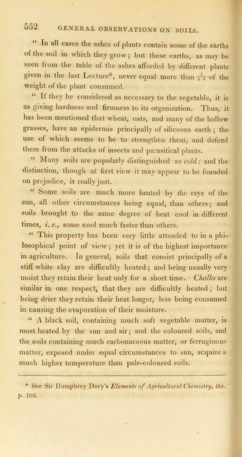 In all cases the ashes of plants contain some of the earths of the soil in which they grow ; but these earths, as may be seen from the table of the ashes afforded by different plants given in the last Lecture*, never equal more than -jrt of the weight of the plant consumed. “ It they be considered as necessary to the vegetable, it is as giving hardness and firmness to its organization. Thus, it has been mentioned that wheat, oats, and many of the hollow grasses, have an epidermis principally of siliceous earth ; the use of which seems to be to strengthen them, and defend them from the attacks of insects and parasitical plants. “ Many soils are popularly distinguished as cold; and the distinction, though at first view it may appear to be founded on prejudice, is really just. “ Some soils are much more heated by the rays of the sun, all other circumstances being equal, than others; and soils brought to the same degree of heat cool in different times, i. e., some cool much faster than others. “ This property has been very little attended to in a phi- losophical point of view ; yet it is of the highest importance in agriculture. In general, soils that consist principally of a stiff white clay are difficultly heated; and being usually very moist they retain their heat only for a short time. Chalks are similar in one respect, that they are difficultly heated; but being drier they retain their heat longer, less being consumed in causing the evaporation of their moisture. “ A black soil, containing much soft vegetable matter, is most heated by the sun and air; and the coloured soils, and the soils containing much carbonaceous matter, or ferruginous matter, exposed under equal circumstances to sun, acquire a much higher temperature than pale-coloured soils. * See Sir Humphrey Davy’s Elements of Agricultural Chemistry, 4to. p. 102.