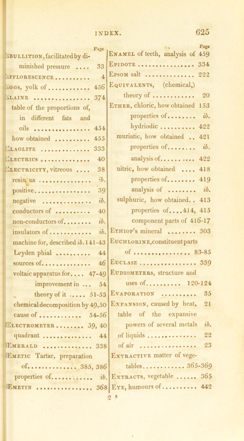 P-ije IBULLItion, facilitated by di- minished pressure .... 33 EFFLORESCENCE 4 j-GGs, yolk of 456 BLAINE 374 table of the proportions of, in different fats and oils 454 how obtained 455 ;.)LAOLITE 333 Electrics 40 Electricity, vitreous .... 38 resini us :b. positive 39 negative ib. conductors of 40 non-conductors of ib. insulators of ib. machine for, described ib. 141-43 Leyden phial 44 sources of 46 voltaic apparatus for.... 47-49 improvement in ... 54 theory of it 51-53 chemical decomposition by 49,50 cause of 54-56 Electrometer 39, 40 quadrant 44 Emerald 338 Emetic Tartar, preparation of 385, 386 properties of ib. Emetin 368 Page Enamel of teeth, analysis of 459 Epidote 334 Epsom salt 222 Equivalents, (chemical,) theory of 20 Ether, chloric, how obtained 153 properties of ib. hydriodic 422 muriatic, how obtained .. 421 properties of ib. analysis of 422 nitric, how obtained .... 418 properties of 419 analysis of ib. sulphuric, how obtained. . 413 properties of. ...414, 415 component parts of 416-17 Etii iop’s mineral 303 Euchlorine,constituent parts of 83-85 Euclase 339 Eudiometers, structure and uses of 120-124 Evaporation 35 Expansion, caused by heat, 21 table of the expansive powers of several metals ib. of liquids 22 of air 23 Extractive matter of vege- tables 365-369 Extracts, vegetable 365 Eye, humours of 442 ' s