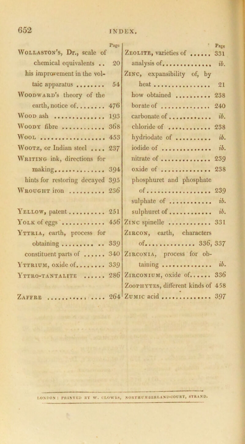 Page Wollaston’s, Dr., scale of chemical equivalents .. 20 his improvement in the vol- taic apparatus 54 Woodward’s theory of the earth, notice of 476 Wood ash 193 Woody fibre 368 Wool 453 Wootz, or Indian steel .... 237 Writing ink, directions for making. 394 hints for restoring decayed 395 Wrought iron 236 Yellow, patent 251 Yolk of eggs 456 Yttkia, earth, process for obtaining 339 constituent parts of 340 Yttrium, oxide of 339 Yttro-tantalite 286 Zaffre .... 264 ' Page Zeolite, varieties of 331 analysis of ib. Zinc, expansibility of, by heat 21 how obtained 238 borate of 240 carbonate of ib. chloride of 238 hydriodate of ib. iodide of ib. nitrate of 239 oxide of 238 phosphurct and phosphate of 239 sulphate of ib. sulphuret of ib. Zinc spinclle 331 Zircon, earth, characters of..., 336, 337 Zirconia, process for ob- taining ib. Zirconium, oxide of 336 Zoophytes, different kinds of 458 Zumic acid 397 LONDON : PRINTED BY W. CLOWNS, .NOKTHUJIBKRLANIMJOURT, STRAND.