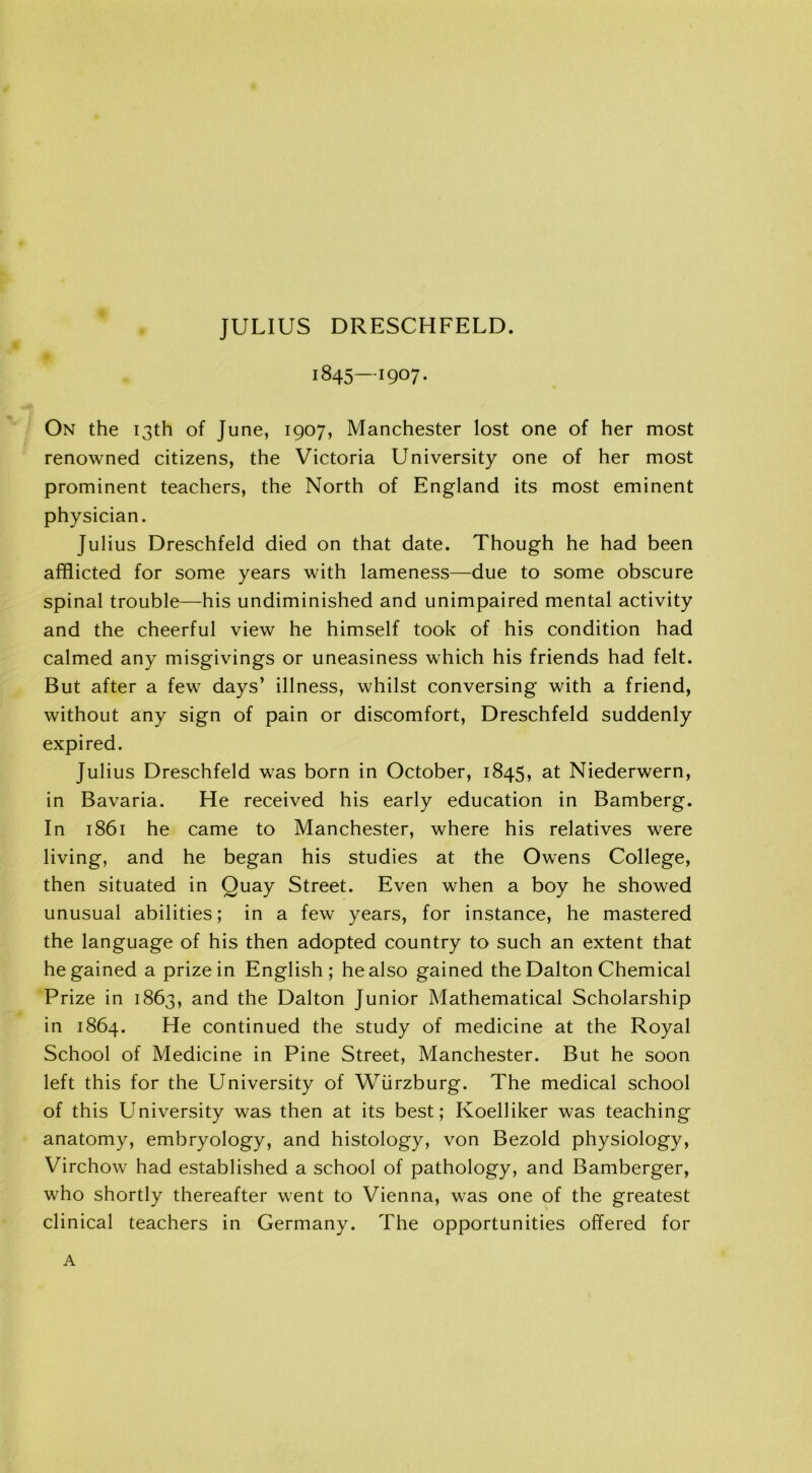 JULIUS DRESCHFELD. 1845—1907. On the 13th of June, 1907, Manchester lost one of her most renowned citizens, the Victoria University one of her most prominent teachers, the North of England its most eminent physician. Julius Dreschfeld died on that date. Though he had been afflicted for some years with lameness—due to some obscure spinal trouble—his undiminished and unimpaired mental activity and the cheerful view he himself took of his condition had calmed any misgivings or uneasiness which his friends had felt. But after a few days’ illness, whilst conversing with a friend, without any sign of pain or discomfort, Dreschfeld suddenly expired. Julius Dreschfeld was born in October, 1845, at Niederwern, in Bavaria. He received his early education in Bamberg. In 1861 he came to Manchester, where his relatives were living, and he began his studies at the Owens College, then situated in Quay Street. Even when a boy he showed unusual abilities; in a few years, for instance, he mastered the language of his then adopted country to such an extent that he gained a prize in English; he also gained the Dalton Chemical Prize in 1863, and the Dalton Junior Mathematical Scholarship in 1864. He continued the study of medicine at the Royal School of Medicine in Pine Street, Manchester. But he soon left this for the University of Wurzburg. The medical school of this University was then at its best; Koelliker was teaching anatomy, embryology, and histology, von Bezold physiology, Virchow had established a school of pathology, and Bamberger, who shortly thereafter went to Vienna, was one of the greatest clinical teachers in Germany. The opportunities offered for A