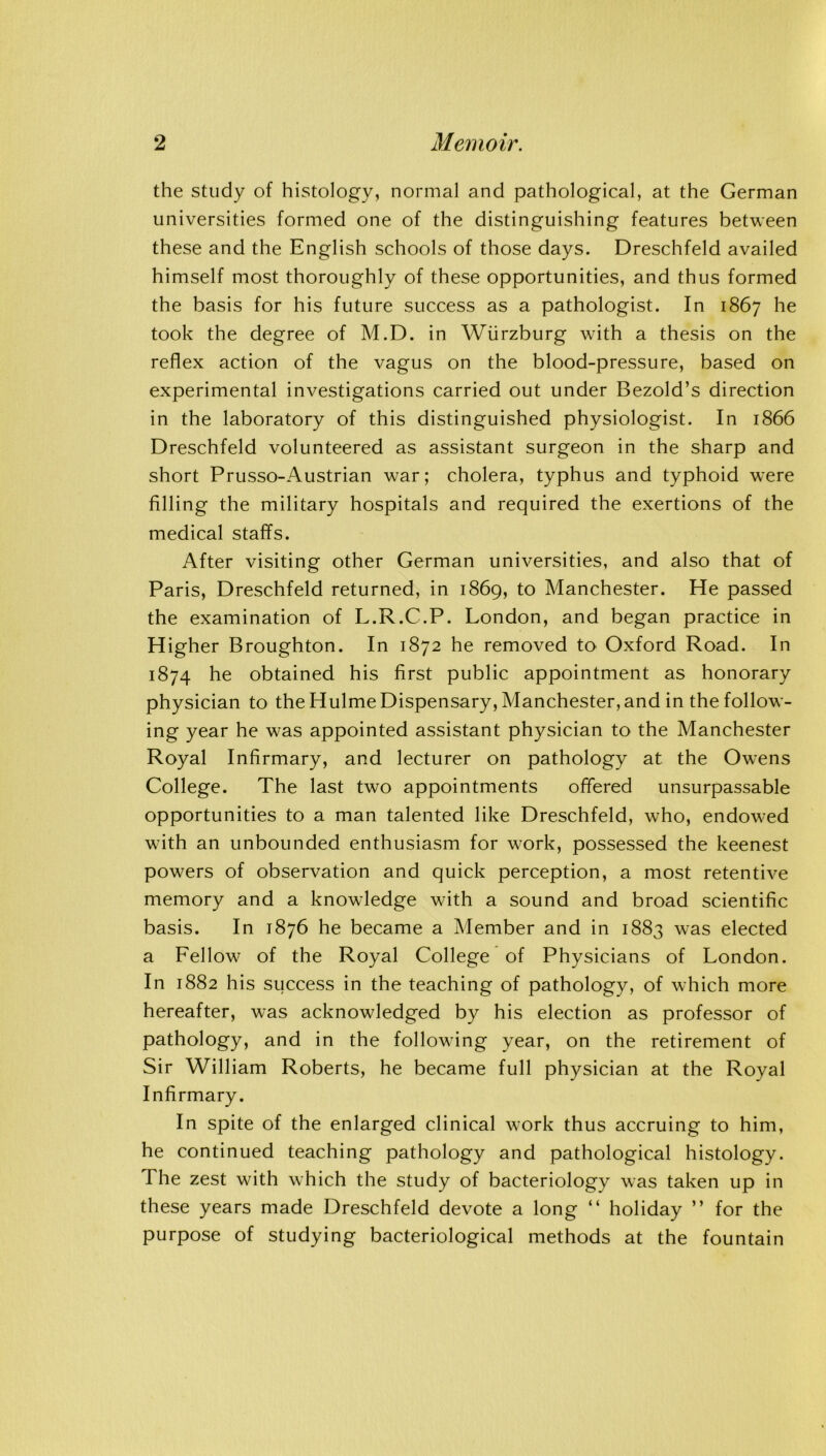 the study of histology, normal and pathological, at the German universities formed one of the distinguishing features between these and the English schools of those days. Dreschfeld availed himself most thoroughly of these opportunities, and thus formed the basis for his future success as a pathologist. In 1867 he took the degree of M.D. in Wurzburg with a thesis on the reflex action of the vagus on the blood-pressure, based on experimental investigations carried out under Bezold’s direction in the laboratory of this distinguished physiologist. In 1866 Dreschfeld volunteered as assistant surgeon in the sharp and short Prusso-Austrian war; cholera, typhus and typhoid were filling the military hospitals and required the exertions of the medical staffs. After visiting other German universities, and also that of Paris, Dreschfeld returned, in 1869, to Manchester. He passed the examination of L.R.C.P. London, and began practice in Higher Broughton. In 1872 he removed to Oxford Road. In 1874 he obtained his first public appointment as honorary physician to the Hulme Dispensary, Manchester, and in the follow- ing year he was appointed assistant physician to the Manchester Royal Infirmary, and lecturer on pathology at the Owens College. The last two appointments offered unsurpassable opportunities to a man talented like Dreschfeld, who, endowed with an unbounded enthusiasm for work, possessed the keenest powers of observation and quick perception, a most retentive memory and a knowledge with a sound and broad scientific basis. In 1876 he became a Member and in 1883 was elected a Fellow of the Royal College of Physicians of London. In 1882 his success in the teaching of pathology, of which more hereafter, was acknowledged by his election as professor of pathology, and in the following year, on the retirement of Sir William Roberts, he became full physician at the Royal Infirmary. In spite of the enlarged clinical work thus accruing to him, he continued teaching pathology and pathological histology. The zest with which the study of bacteriology was taken up in these years made Dreschfeld devote a long “ holiday ” for the purpose of studying bacteriological methods at the fountain