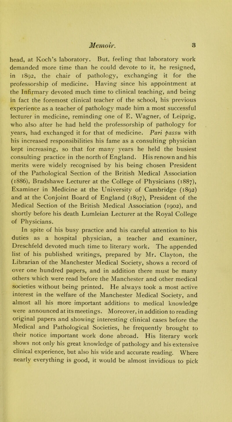 head, at Koch’s laboratory. But, feeling that laboratory work demanded more time than he could devote to it, he resigned, in 1892, the chair of pathology, exchanging it for the professorship of medicine. Having since his appointment at the Infirmary devoted much time to clinical teaching, and being in fact the foremost clinical teacher of the school, his previous experience as a teacher of pathology made him a most successful lecturer in medicine, reminding one of E. Wagner, of Leipzig, who also after he had held the professorship of pathology for years, had exchanged it for that of medicine. Pari passu with his increased responsibilities his fame as a consulting physician kept increasing, so that for many years he held the busiest consulting practice in the north of England. His renown and his merits were widely recognised by his being chosen President of the Pathological Section of the British Medical Association (1886), Bradshawe Lecturer at the College of Physicians (1887), Examiner in Medicine at the University of Cambridge (1892) and at the Conjoint Board of England (1897), President of the Medical Section of the British Medical Association (1902), and shortly before his death Lumleian Lecturer at the Royal College of Physicians. In spite of his busy practice and his careful attention to his duties as a hospital physician, a teacher and examiner, Dreschfeld devoted much time to literary work. The appended list of his published writings, prepared by Mr. Clayton, the Librarian of the Manchester Medical Society, shows a record of over one hundred papers, and in addition there must be many others which were read before the Manchester and other medical societies without being printed. He always took a most active interest in the welfare of the Manchester Medical Society, and almost all his more important additions to medical knowledge were announced at its meetings. Moreover, in addition to reading original papers and showing interesting clinical cases before the Medical and Pathological Societies, he frequently brought to their notice important work done abroad. His literary work shows not only his great knowledge of pathology and his extensive clinical experience, but also his wide and accurate reading. Where nearly everything is good, it would be almost invidious to pick