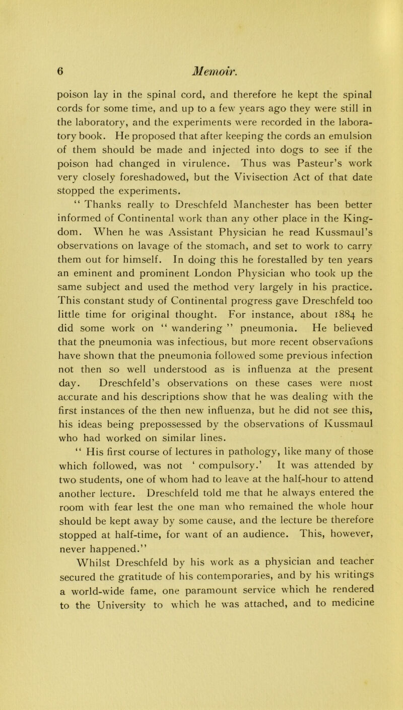 poison lay in the spinal cord, and therefore he kept the spinal cords for some time, and up to a few years ago they were still in the laboratory, and the experiments were recorded in the labora- tory book. He proposed that after keeping the cords an emulsion of them should be made and injected into dogs to see if the poison had changed in virulence. Thus was Pasteur’s work very closely foreshadowed, but the Vivisection Act of that date stopped the experiments. “ Thanks really to Dreschfeld Manchester has been better informed of Continental work than any other place in the King- dom. When he was Assistant Physician he read Kussmaul’s observations on lavage of the stomach, and set to work to carry them out for himself. In doing this he forestalled by ten years an eminent and prominent London Physician who took up the same subject and used the method very largely in his practice. This constant study of Continental progress gave Dreschfeld too little time for original thought. For instance, about 1884 he did some work on “ wandering ” pneumonia. He believed that the pneumonia was infectious, but more recent observations have shown that the pneumonia followed some previous infection not then so well understood as is influenza at the present day. Dreschfeld’s observations on these cases were most accurate and his descriptions show that he was dealing with the first instances of the then new influenza, but he did not see this, his ideas being prepossessed by the observations of Kussmaul who had worked on similar lines. “ His first course of lectures in pathology, like many of those which followed, was not ‘ compulsory.’ It was attended by two students, one of whom had to leave at the half-hour to attend another lecture. Dreschfeld told me that he always entered the room with fear lest the one man who remained the whole hour should be kept away by some cause, and the lecture be therefore stopped at half-time, for want of an audience. This, however, never happened.” Whilst Dreschfeld by his work as a physician and teacher secured the gratitude of his contemporaries, and by his writings a world-wide fame, one paramount service which he rendered to the University to which he was attached, and to medicine