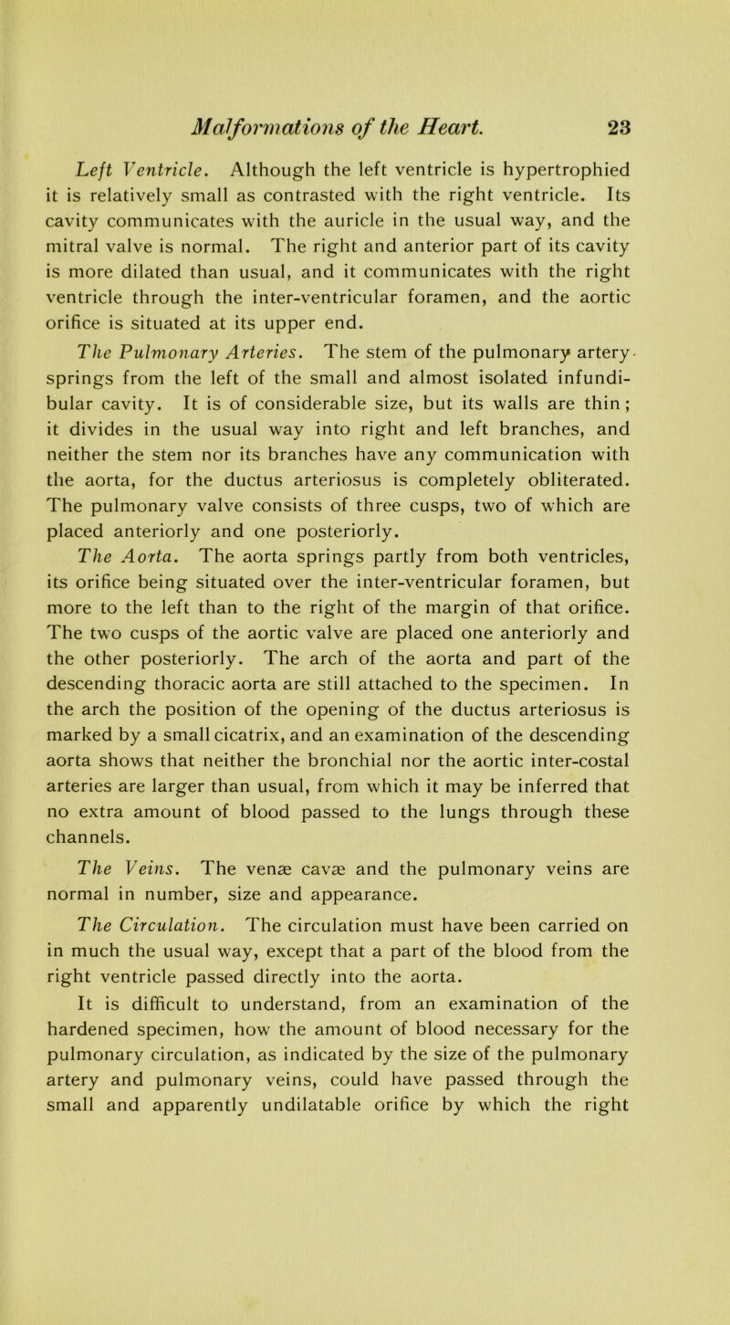 Left Ventricle. Although the left ventricle is hypertrophied it is relatively small as contrasted with the right ventricle. Its cavity communicates with the auricle in the usual way, and the mitral valve is normal. The right and anterior part of its cavity is more dilated than usual, and it communicates with the right ventricle through the inter-ventricular foramen, and the aortic orifice is situated at its upper end. The Pulmonary Arteries. The stem of the pulmonary artery- springs from the left of the small and almost isolated infundi- bular cavity. It is of considerable size, but its walls are thin ; it divides in the usual way into right and left branches, and neither the stem nor its branches have any communication with the aorta, for the ductus arteriosus is completely obliterated. The pulmonary valve consists of three cusps, two of which are placed anteriorly and one posteriorly. The Aorta. The aorta springs partly from both ventricles, its orifice being situated over the inter-ventricular foramen, but more to the left than to the right of the margin of that orifice. The two cusps of the aortic valve are placed one anteriorly and the other posteriorly. The arch of the aorta and part of the descending thoracic aorta are still attached to the specimen. In the arch the position of the opening of the ductus arteriosus is marked by a small cicatrix, and an examination of the descending aorta shows that neither the bronchial nor the aortic inter-costal arteries are larger than usual, from which it may be inferred that no extra amount of blood passed to the lungs through these channels. The Veins. The venae cavae and the pulmonary veins are normal in number, size and appearance. The Circulation. The circulation must have been carried on in much the usual way, except that a part of the blood from the right ventricle passed directly into the aorta. It is difficult to understand, from an examination of the hardened specimen, how the amount of blood necessary for the pulmonary circulation, as indicated by the size of the pulmonary artery and pulmonary veins, could have passed through the small and apparently undilatable orifice by which the right