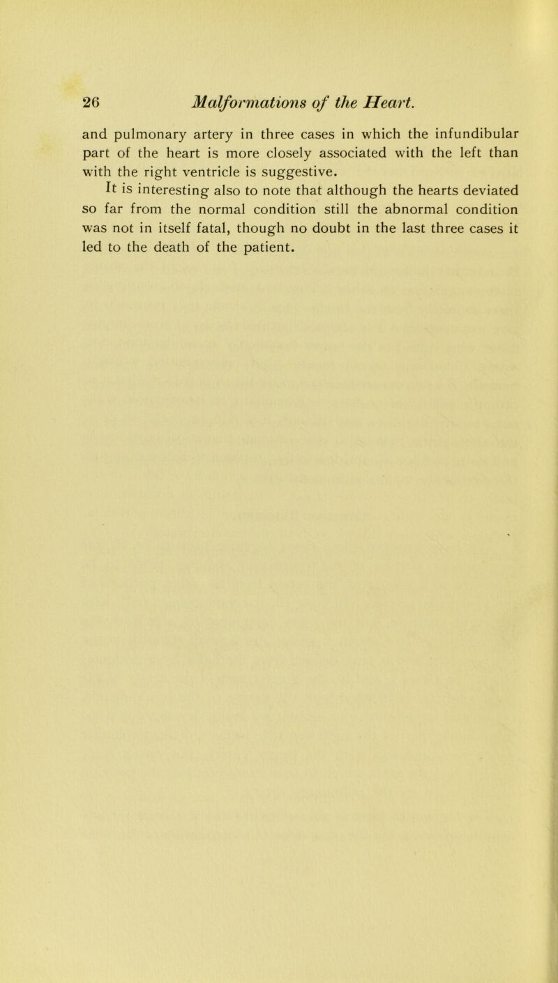 and pulmonary artery in three cases in which the infundibular part of the heart is more closely associated with the left than with the right ventricle is suggestive. It is interesting also to note that although the hearts deviated so far from the normal condition still the abnormal condition was not in itself fatal, though no doubt in the last three cases it led to the death of the patient.