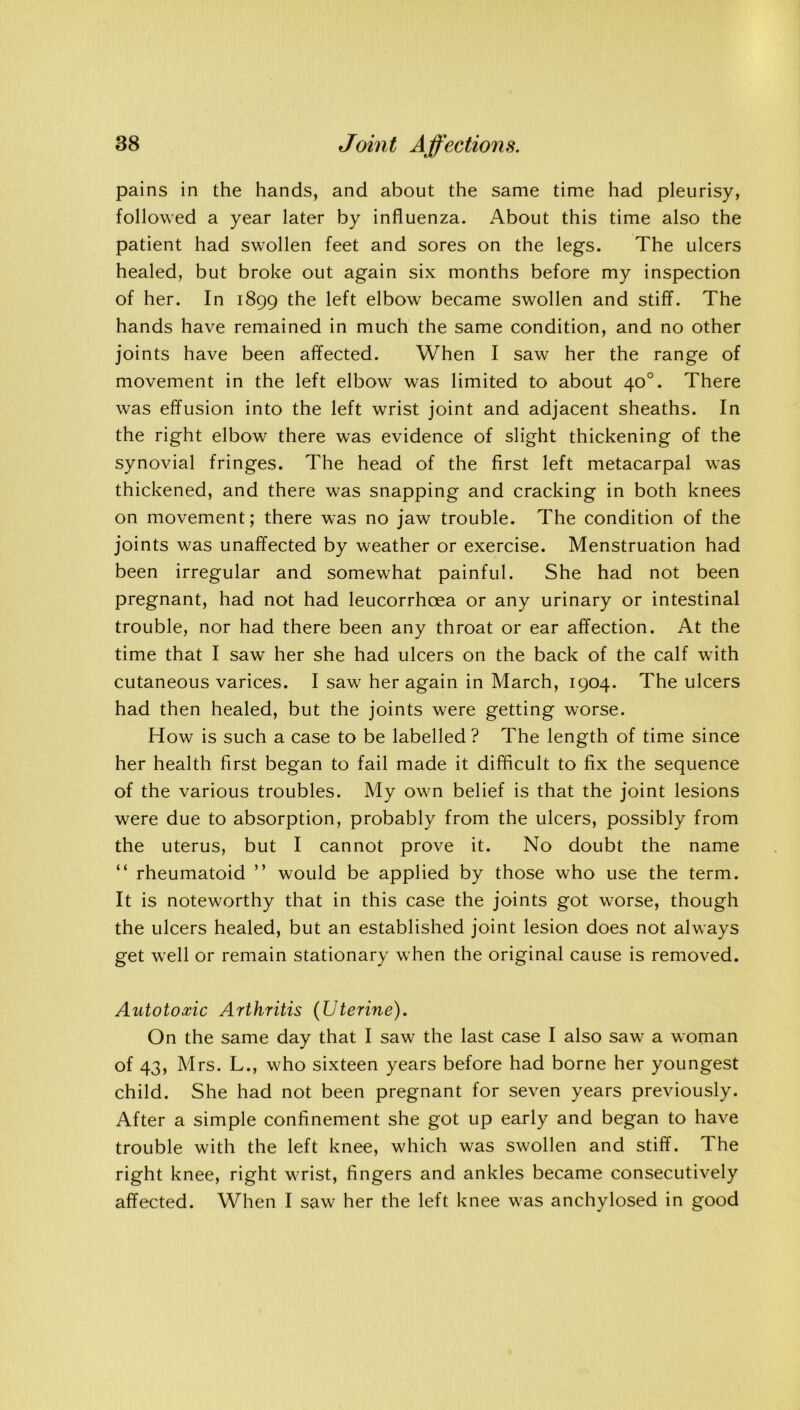 pains in the hands, and about the same time had pleurisy, followed a year later by influenza. About this time also the patient had swollen feet and sores on the legs. The ulcers healed, but broke out again six months before my inspection of her. In 1899 the left elbow became swollen and stiff. The hands have remained in much the same condition, and no other joints have been affected. When I saw her the range of movement in the left elbow was limited to about 40°. There was effusion into the left wrist joint and adjacent sheaths. In the right elbow there was evidence of slight thickening of the synovial fringes. The head of the first left metacarpal was thickened, and there was snapping and cracking in both knees on movement; there was no jaw trouble. The condition of the joints was unaffected by weather or exercise. Menstruation had been irregular and somewhat painful. She had not been pregnant, had not had leucorrhoea or any urinary or intestinal trouble, nor had there been any throat or ear affection. At the time that I saw her she had ulcers on the back of the calf with cutaneous varices. I saw her again in March, 1904. The ulcers had then healed, but the joints were getting worse. How is such a case to be labelled ? The length of time since her health first began to fail made it difficult to fix the sequence of the various troubles. My own belief is that the joint lesions were due to absorption, probably from the ulcers, possibly from the uterus, but I cannot prove it. No doubt the name “ rheumatoid ” would be applied by those who use the term. It is noteworthy that in this case the joints got worse, though the ulcers healed, but an established joint lesion does not always get well or remain stationary when the original cause is removed. Autotoxic Arthritis (Uterine). On the same day that I saw the last case I also saw a woman of 43, Mrs. L., who sixteen years before had borne her youngest child. She had not been pregnant for seven years previously. After a simple confinement she got up early and began to have trouble with the left knee, which was swollen and stiff. The right knee, right wrist, fingers and ankles became consecutively affected. When I saw her the left knee was anchylosed in good