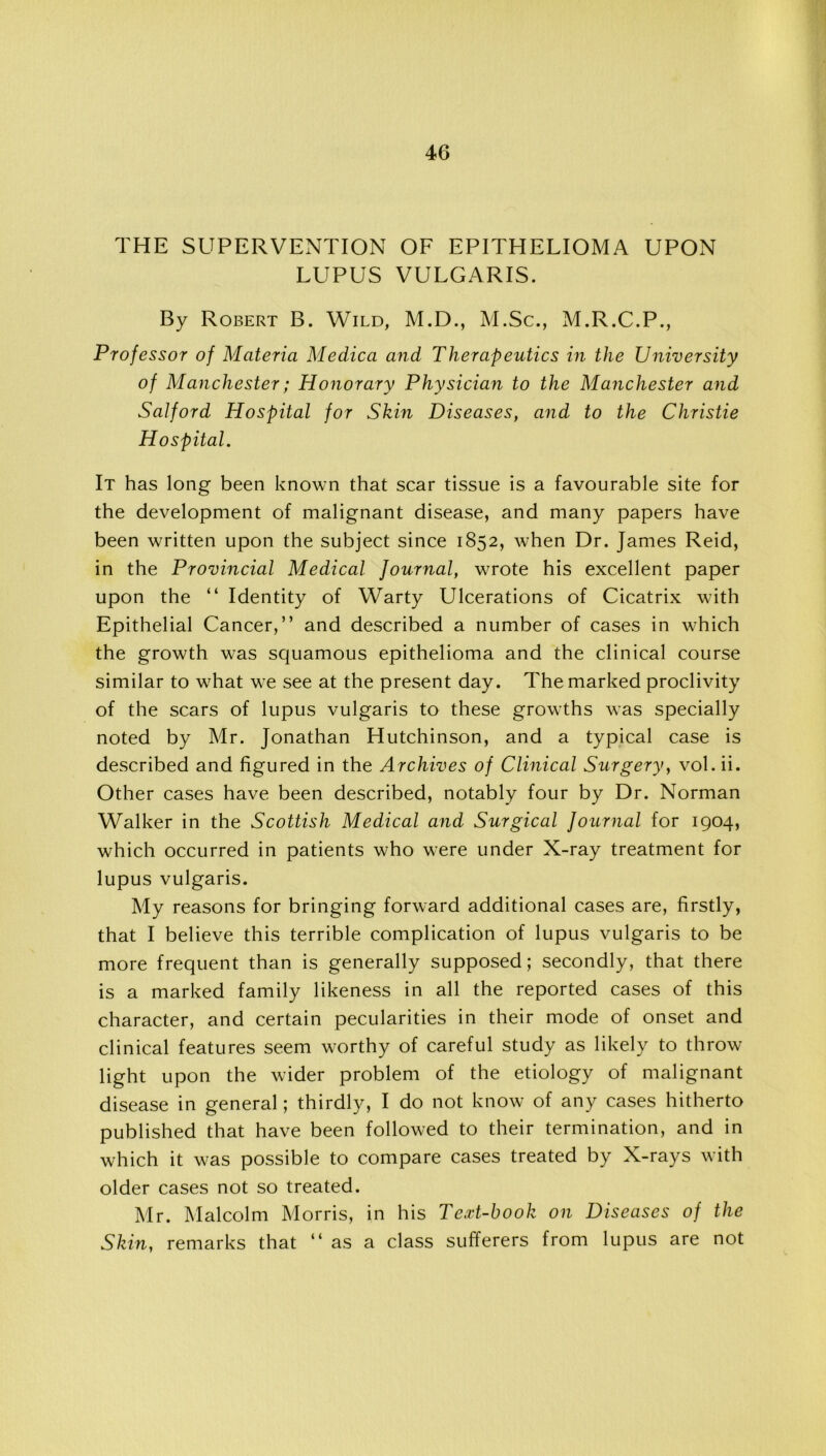 THE SUPERVENTION OF EPITHELIOMA UPON LUPUS VULGARIS. By Robert B. Wild, M.D., M.Sc., M.R.C.P., Professor of Materia Meclica and Therapeutics in the University of Manchester; Honorary Physician to the Manchester and Salford Hospital for Skin Diseases, and to the Christie Hospital. It has long been known that scar tissue is a favourable site for the development of malignant disease, and many papers have been written upon the subject since 1852, when Dr. James Reid, in the Provincial Medical Journal, wrote his excellent paper upon the “ Identity of Warty Ulcerations of Cicatrix with Epithelial Cancer,” and described a number of cases in which the growth w’as squamous epithelioma and the clinical course similar to w7hat we see at the present day. The marked proclivity of the scars of lupus vulgaris to these growths was specially noted by Mr. Jonathan Hutchinson, and a typical case is described and figured in the Archives of Clinical Surgery, vol. ii. Other cases have been described, notably four by Dr. Norman Walker in the Scottish Medical and Surgical Journal for 1904, which occurred in patients who were under X-ray treatment for lupus vulgaris. My reasons for bringing forward additional cases are, firstly, that I believe this terrible complication of lupus vulgaris to be more frequent than is generally supposed; secondly, that there is a marked family likeness in all the reported cases of this character, and certain pecularities in their mode of onset and clinical features seem worthy of careful study as likely to throw light upon the wider problem of the etiology of malignant disease in general; thirdly, I do not know of any cases hitherto published that have been followed to their termination, and in which it was possible to compare cases treated by X-rays with older cases not so treated. Mr. Malcolm Morris, in his Te.rt-book on Diseases of the Skin, remarks that ‘‘as a class sufferers from lupus are not