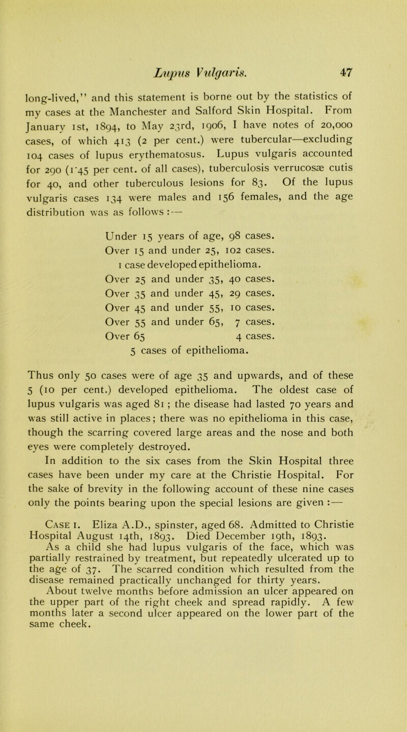 long-lived,” and this statement is borne out by the statistics of my cases at the Manchester and Salford Skin Hospital. From January ist, 1894, to May 23rd, 1906, I have notes of 20,000 cases, of which 413 (2 per cent.) were tubercular—excluding 104 cases of lupus erythematosus. Lupus vulgaris accounted for 290 (1 ‘45 per cent, of all cases), tuberculosis verrucosae cutis for 40, and other tuberculous lesions for 83. Of the lupus vulgaris cases 134 were males and 156 females, and the age distribution was as follows : — Under 15 years of age, 98 cases. Over 15 and under 25, 102 cases. 1 case developed epithelioma. Over 25 and under 35, 40 cases. Over 35 and under 45, 29 cases. Over 45 and under 55, 10 cases. Over 55 and under 65, 7 cases. Over 65 4 cases. 5 cases of epithelioma. Thus only 50 cases were of age 35 and upwards, and of these 5 (10 per cent.) developed epithelioma. The oldest case of lupus vulgaris was aged 81 ; the disease had lasted 70 years and was still active in places; there was no epithelioma in this case, though the scarring covered large areas and the nose and both eyes were completely destroyed. In addition to the six cases from the Skin Hospital three cases have been under my care at the Christie Hospital. For the sake of brevity in the following account of these nine cases only the points bearing upon the special lesions are given : — Case i. Eliza A.D., spinster, aged 68. Admitted to Christie Hospital August 14th, 1893. Died December 19th, 1893. As a child she had lupus vulgaris of the face, which was partially restrained by treatment, but repeatedly ulcerated up to the age of 37. The scarred condition which resulted from the disease remained practically unchanged for thirty years. About twelve months before admission an ulcer appeared on the upper part of the right cheek and spread rapidly. A few months later a second ulcer appeared on the lower part of the same cheek.