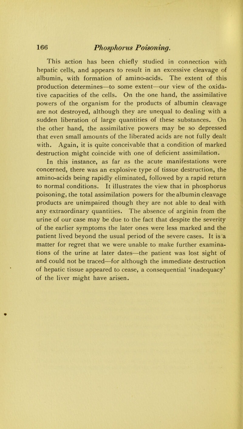 This action has been chiefly studied in connection with hepatic cells, and appears to result in an excessive cleavage of albumin, with formation of amino-acids. The extent of this production determines—to some extent—our view of the oxida- tive capacities of the cells. On the one hand, the assimilative powers of the organism for the products of albumin cleavage are not destroyed, although they are unequal to dealing with a sudden liberation of large quantities of these substances. On the other hand, the assimilative powers may be so depressed that even small amounts of the liberated acids are not fully dealt with. Again, it is quite conceivable that a condition of marked destruction might coincide with one of deficient assimilation. In this instance, as far as the acute manifestations were concerned, there was an explosive type of tissue destruction, the amino-acids being rapidly eliminated, followed by a rapid return to normal conditions. It illustrates the view that in phosphorus poisoning, the total assimilation powers for the albumin cleavage products are unimpaired though they are not able to deal with any extraordinary quantities. The absence of arginin from the urine of our case may be due to the fact that despite the severity of the earlier symptoms the later ones were less marked and the patient lived beyond the usual period of the severe cases. It is a matter for regret that we were unable to make further examina- tions of the urine at later dates—the patient was lost sight of and could not be traced—for although the immediate destruction of hepatic tissue appeared to cease, a consequential ‘inadequacy’ of the liver might have arisen.
