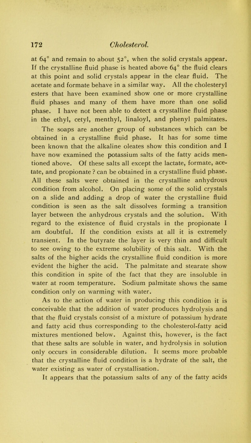 at 64° and remain to about 520, when the solid crystals appear. If the crystalline fluid phase is heated above 64° the fluid clears at this point and solid crystals appear in the clear fluid. The acetate and formate behave in a similar way. All the cholesteryl esters that have been examined show one or more crystalline fluid phases and many of them have more than one solid phase. I have not been able to detect a crystalline fluid phase in the ethyl, cetyl, menthyl, linaloyl, and phenyl palmitates. The soaps are another group of substances which can be obtained in a crystalline fluid phase. It has for some time been known that the alkaline oleates show this condition and I have now examined the potassium salts of the fatty acids men- tioned above. Of these salts all except the lactate, formate, ace- tate, and propionate ? can be obtained in a crystalline fluid phase. All these salts were obtained in the crystalline anhydrous condition from alcohol. On placing some of the solid crystals on a slide and adding a drop of water the crystalline fluid condition is seen as the salt dissolves forming a transition layer between the anhydrous crystals and the solution. With regard to the existence of fluid crystals in the propionate I am doubtful. If the condition exists at all it is extremely transient. In the butyrate the layer is very thin and difficult to see owing to the extreme solubility of this salt. With the salts of the higher acids the crystalline fluid condition is more evident the higher the acid. The palmitate and stearate show this condition in spite of the fact that they are insoluble in water at room temperature. Sodium palmitate shows the same condition only on warming with water. As to the action of water in producing this condition it is conceivable that the addition of water produces hydrolysis and that the fluid crystals consist of a mixture of potassium hydrate and fatty acid thus corresponding to the cholesterol-fatty acid mixtures mentioned below. Against this, however, is the fact that these salts are soluble in water, and hydrolysis in solution only occurs in considerable dilution. It seems more probable that the crystalline fluid condition is a hydrate of the salt, the water existing as water of crystallisation. It appears that the potassium salts of any of the fatty acids