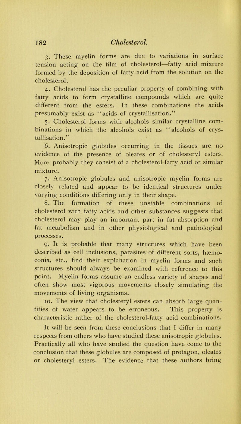 3. These myelin forms are due to variations in surface tension acting on the film of cholesterol—fatty acid mixture formed by the deposition of fatty acid from the solution on the cholesterol. 4. Cholesterol has the peculiar property of combining with fatty acids to form crystalline compounds which are quite different from the esters. In these combinations the acids presumably exist as “acids of crystallisation.’’ 5. Cholesterol forms with alcohols similar crystalline com- binations in which the alcohols exist as “alcohols of crys- tallisation.’’ 6. Anisotropic globules occurring in the tissues are no evidence of the presence of oleates or of cholesteryl esters. More probably they consist of a cholesterol-fatty acid or similar mixture. 7. Anisotropic globules and anisotropic myelin forms are closely related and appear to be identical structures under varying conditions differing only in their shape. 8. The formation of these unstable combinations of cholesterol with fatty acids and other substances suggests that cholesterol may play an important part in fat absorption and fat metabolism and in other physiological and pathological processes. 9. It is probable that many structures which have been described as cell inclusions, parasites of different sorts, haemo- conia, etc., find their explanation in myelin forms and such structures should always be examined with reference to this point. Myelin forms assume an endless variety of shapes and often show most vigorous movements closely simulating the movements of living organisms. 10. The view that cholesteryl esters can absorb large quan- tities of water appears to be erroneous. This property is characteristic rather of the cholesterol-fatty acid combinations. It will be seen from these conclusions that I differ in many respects from others who have studied these anisotropic globules. Practically all who have studied the question have come to the conclusion that these globules are composed of protagon, oleates or cholesteryl esters. The evidence that these authors bring