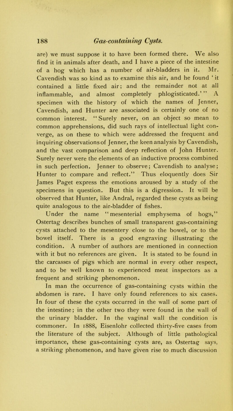 are) we must suppose it to have been formed there. We also find it in animals after death, and I have a piece of the intestine of a hog which has a number of air-bladders in it. Mr. Cavendish was so kind as to examine this air, and he found ‘ it contained a little fixed air; and the remainder not at all inflammable, and almost completely phlogisticated.’ ” A specimen with the history of which the names of Jenner, Cavendish, and Hunter are associated is certainly one of no common interest. “Surely never, on an object so mean to common apprehensions, did such rays of intellectual light con- verge, as on these to which were addressed the frequent and inquiring observations of Jenner, the keen analysis by Cavendish, and the vast comparison and deep reflection of John Hunter. Surely never were the elements of an inductive process combined in such perfection. Jenner to observe; Cavendish to analyse; Hunter to compare and reflect.” Thus eloquently does Sir James Paget express the emotions aroused by a study of the specimens in question. But this is a digression. It will be observed that Hunter, like Andral, regarded these cysts as being quite analogous to the air-bladder of fishes. Under the name “mesenterial emphysema of hogs,” Ostertag describes bunches of small transparent gas-containing cysts attached to the mesentery close to the bowel, or to the bowel itself. There is a good engraving illustrating the condition. A number of authors are mentioned in connection with it but no references are given. It is stated to be found in the carcasses of pigs which are normal in every other respect, and to be well known to experienced meat inspectors as a frequent and striking phenomenon. In man the occurrence of gas-containing cysts within the abdomen is rare. I have only found references to six cases. In four of these the cysts occurred in the wall of some part of the intestine; in the other two they were found in the wall of the urinary bladder. In the vaginal wall the condition is commoner. In 1888, Eisenlohr collected thirty-five cases from the literature of the subject. Although of little pathological importance, these gas-containing cysts are, as Ostertag says, a striking phenomenon, and have given rise to much discussion