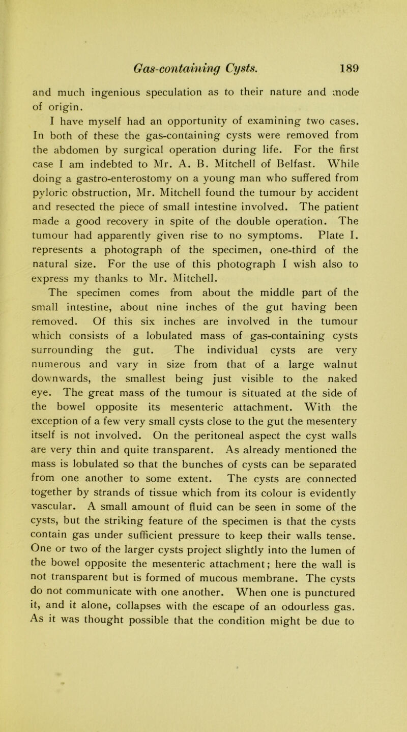 and much ingenious speculation as to their nature and mode of origin. I have myself had an opportunity of examining two cases. In both of these the gas-containing cysts were removed from the abdomen by surgical operation during life. For the first case I am indebted to Mr. A. B. Mitchell of Belfast. While doing a gastro-enterostomy on a young man who suffered from pyloric obstruction, Mr. Mitchell found the tumour by accident and resected the piece of small intestine involved. The patient made a good recovery in spite of the double operation. The tumour had apparently given rise to no symptoms. Plate I. represents a photograph of the specimen, one-third of the natural size. For the use of this photograph I wish also to express my thanks to Mr. Mitchell. The specimen comes from about the middle part of the small intestine, about nine inches of the gut having been removed. Of this six inches are involved in the tumour which consists of a lobulated mass of gas-containing cysts surrounding the gut. The individual cysts are very numerous and vary in size from that of a large walnut downwards, the smallest being just visible to the naked eye. The great mass of the tumour is situated at the side of the bowel opposite its mesenteric attachment. With the exception of a few very small cysts close to the gut the mesentery itself is not involved. On the peritoneal aspect the cyst walls are very thin and quite transparent. As already mentioned the mass is lobulated so that the bunches of cysts can be separated from one another to some extent. The cysts are connected together by strands of tissue which from its colour is evidently vascular. A small amount of fluid can be seen in some of the cysts, but the striking feature of the specimen is that the cysts contain gas under sufficient pressure to keep their walls tense. One or two of the larger cysts project slightly into the lumen of the bowel opposite the mesenteric attachment; here the wall is not transparent but is formed of mucous membrane. The cysts do not communicate with one another. When one is punctured it, and it alone, collapses with the escape of an odourless gas. As it was thought possible that the condition might be due to