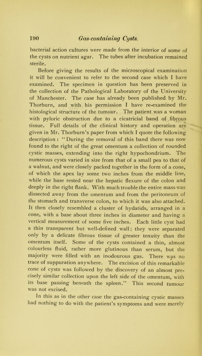 bacterial action cultures were made from the interior of some of the cysts on nutrient agar. The tubes after incubation remained sterile. Before giving the results of the microscopical examination it will be convenient to refer to the second case which I have examined. The specimen in question has been preserved in the collection of the Pathological Laboratory of the University of Manchester. The case has already been published by Mr. Thorburn, and with his permission I have re-examined the histological structure of the tumour. The patient was a woman with pyloric obstruction due to a cicatricial band of fibrous tissue. Full details of the clinical history and operation are given in Mr. Thorburn’s paper from which I quote the following description : “During the removal of this band there was now- found to the right of the great omentum a collection of rounded cystic masses, extending into the right hypochondrium. The numerous cysts varied in size from that of a small pea to that of a walnut, and were closely packed together in the form of a cone, of which the apex lay some two inches from the middle line, while the base rested near the hepatic flexure of the colon and deeply in the right flank. With much trouble the entire mass was dissected away from the omentum and from the peritoneum of the stomach and transverse colon, to which it was also attached. It then closely resembled a cluster of hydatids, arranged in a cone, with a base about three inches in diameter and having a vertical measurement of some five inches. Each little cyst had a thin transparent but well-defined wall; they were separated only by a delicate fibrous tissue of greater tenuity than the omentum itself. Some of the cysts contained a thin, almost colourless fluid, rather more glutinous than serum, but the majority were filled with an inodourous gas. There was no trace of suppuration anywhere. The excision of this remarkable cone of cysts was followed by the discovery of an almost pre- cisely similar collection upon the left side of the omentum, with its base passing beneath the spleen.’’ This second tumour was not excised. In this as in the other case the gas-containing cystic masses had nothing to do with the patient’s symptoms and were merely