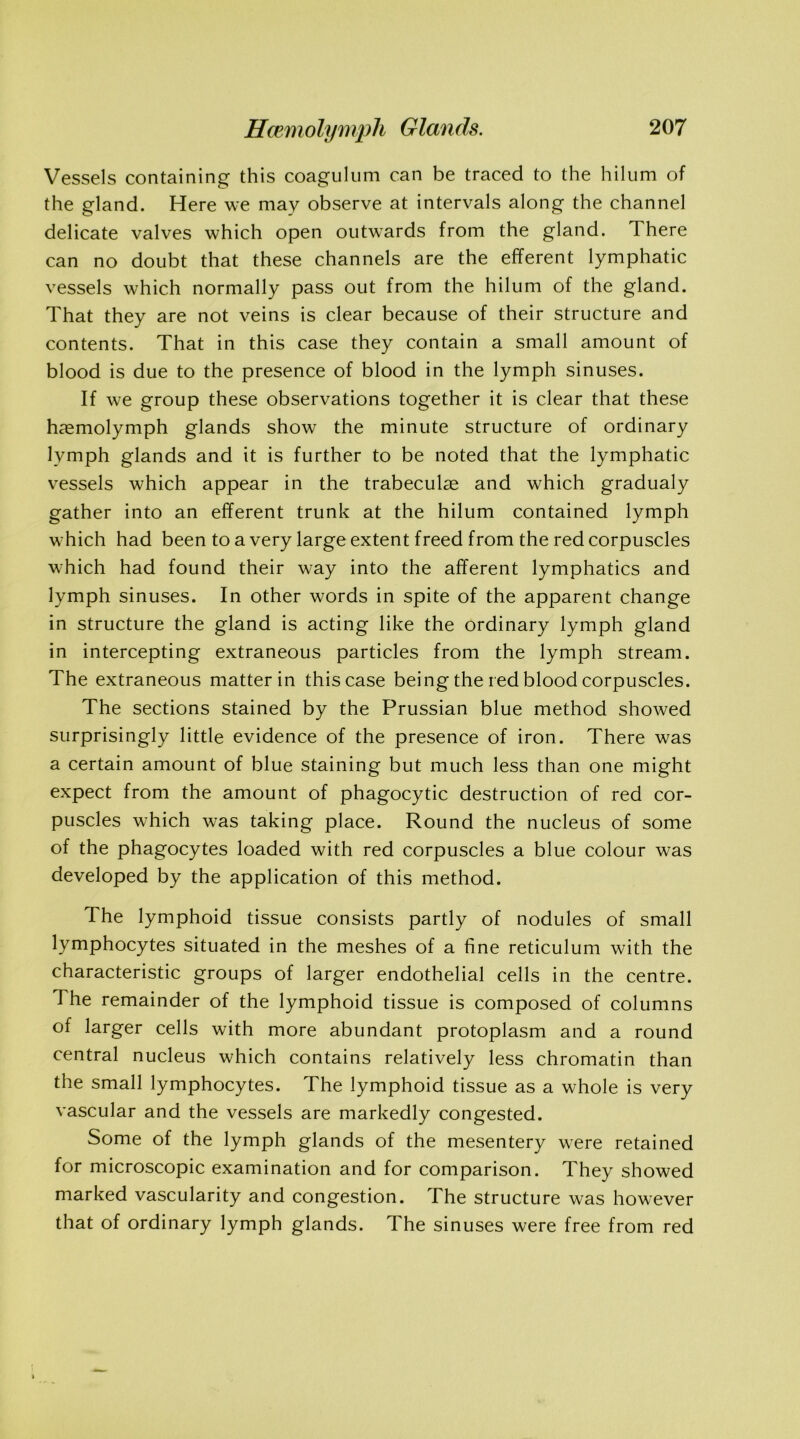 Vessels containing this coagulum can be traced to the hilum of the gland. Here we may observe at intervals along the channel delicate valves which open outwards from the gland. There can no doubt that these channels are the efferent lymphatic vessels which normally pass out from the hilum of the gland. That they are not veins is clear because of their structure and contents. That in this case they contain a small amount of blood is due to the presence of blood in the lymph sinuses. If we group these observations together it is clear that these hasmolymph glands show the minute structure of ordinary lymph glands and it is further to be noted that the lymphatic vessels which appear in the trabeculae and which gradualy gather into an efferent trunk at the hilum contained lymph wrhich had been to a very large extent freed from the red corpuscles w7hich had found their way into the afferent lymphatics and lymph sinuses. In other words in spite of the apparent change in structure the gland is acting like the ordinary lymph gland in intercepting extraneous particles from the lymph stream. The extraneous matter in this case being the red blood corpuscles. The sections stained by the Prussian blue method showed surprisingly little evidence of the presence of iron. There was a certain amount of blue staining but much less than one might expect from the amount of phagocytic destruction of red cor- puscles which was taking place. Round the nucleus of some of the phagocytes loaded with red corpuscles a blue colour was developed by the application of this method. The lymphoid tissue consists partly of nodules of small lymphocytes situated in the meshes of a fine reticulum with the characteristic groups of larger endothelial cells in the centre. The remainder of the lymphoid tissue is composed of columns of larger cells with more abundant protoplasm and a round central nucleus which contains relatively less chromatin than the small lymphocytes. The lymphoid tissue as a whole is very vascular and the vessels are markedly congested. Some of the lymph glands of the mesentery w7ere retained for microscopic examination and for comparison. They showed marked vascularity and congestion. The structure was however that of ordinary lymph glands. The sinuses were free from red