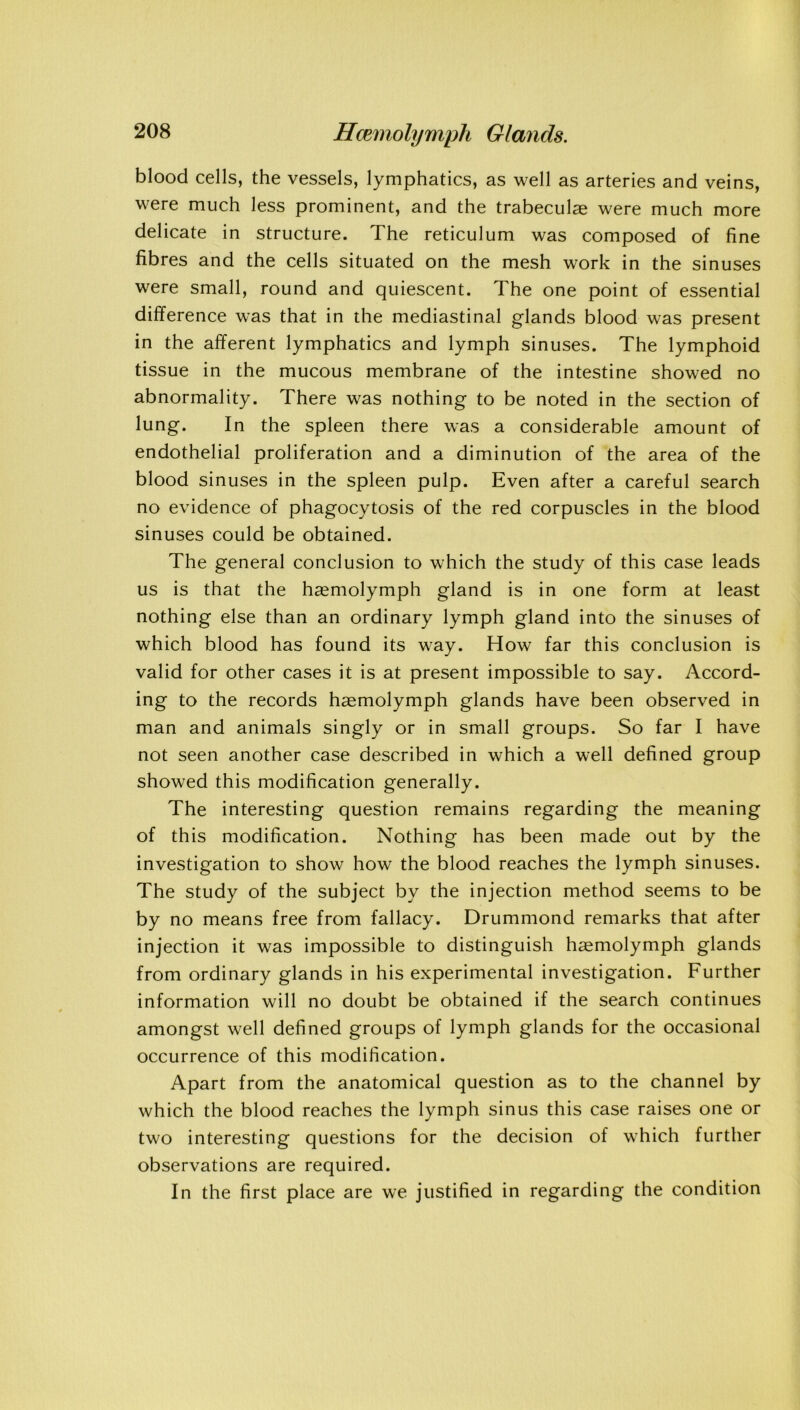 blood cells, the vessels, lymphatics, as well as arteries and veins, were much less prominent, and the trabeculae were much more delicate in structure. The reticulum was composed of fine fibres and the cells situated on the mesh work in the sinuses were small, round and quiescent. The one point of essential difference was that in the mediastinal glands blood was present in the afferent lymphatics and lymph sinuses. The lymphoid tissue in the mucous membrane of the intestine showed no abnormality. There was nothing to be noted in the section of lung. In the spleen there was a considerable amount of endothelial proliferation and a diminution of the area of the blood sinuses in the spleen pulp. Even after a careful search no evidence of phagocytosis of the red corpuscles in the blood sinuses could be obtained. The general conclusion to which the study of this case leads us is that the hsemolymph gland is in one form at least nothing else than an ordinary lymph gland into the sinuses of which blood has found its way. How far this conclusion is valid for other cases it is at present impossible to say. Accord- ing to the records haemolymph glands have been observed in man and animals singly or in small groups. So far I have not seen another case described in which a well defined group showed this modification generally. The interesting question remains regarding the meaning of this modification. Nothing has been made out by the investigation to show how the blood reaches the lymph sinuses. The study of the subject by the injection method seems to be by no means free from fallacy. Drummond remarks that after injection it was impossible to distinguish haemolymph glands from ordinary glands in his experimental investigation. Further information will no doubt be obtained if the search continues amongst well defined groups of lymph glands for the occasional occurrence of this modification. Apart from the anatomical question as to the channel by which the blood reaches the lymph sinus this case raises one or two interesting questions for the decision of which further observations are required. In the first place are we justified in regarding the condition