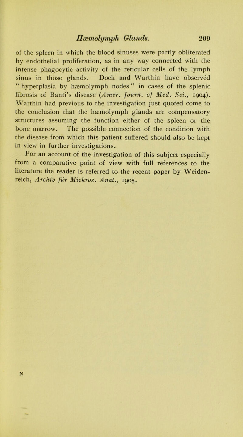 of the spleen in which the blood sinuses were partly obliterated by endothelial proliferation, as in any way connected with the intense phagocytic activity of the reticular cells of the lymph sinus in those glands. Dock and Warthin have observed “hyperplasia by hsemolymph nodes’’ in cases of the splenic fibrosis of Banti’s disease (Amer. Journ. of Med. Sci., 1904). Warthin had previous to the investigation just quoted come to the conclusion that the haemolymph glands are compensatory structures assuming the function either of the spleen or the bone marrow. The possible connection of the condition with the disease from which this patient suffered should also be kept in view in further investigations. For an account of the investigation of this subject especially from a comparative point of view with full references to the literature the reader is referred to the recent paper by Weiden- reich, Archiv fur Mickros. Anat., 1905. N