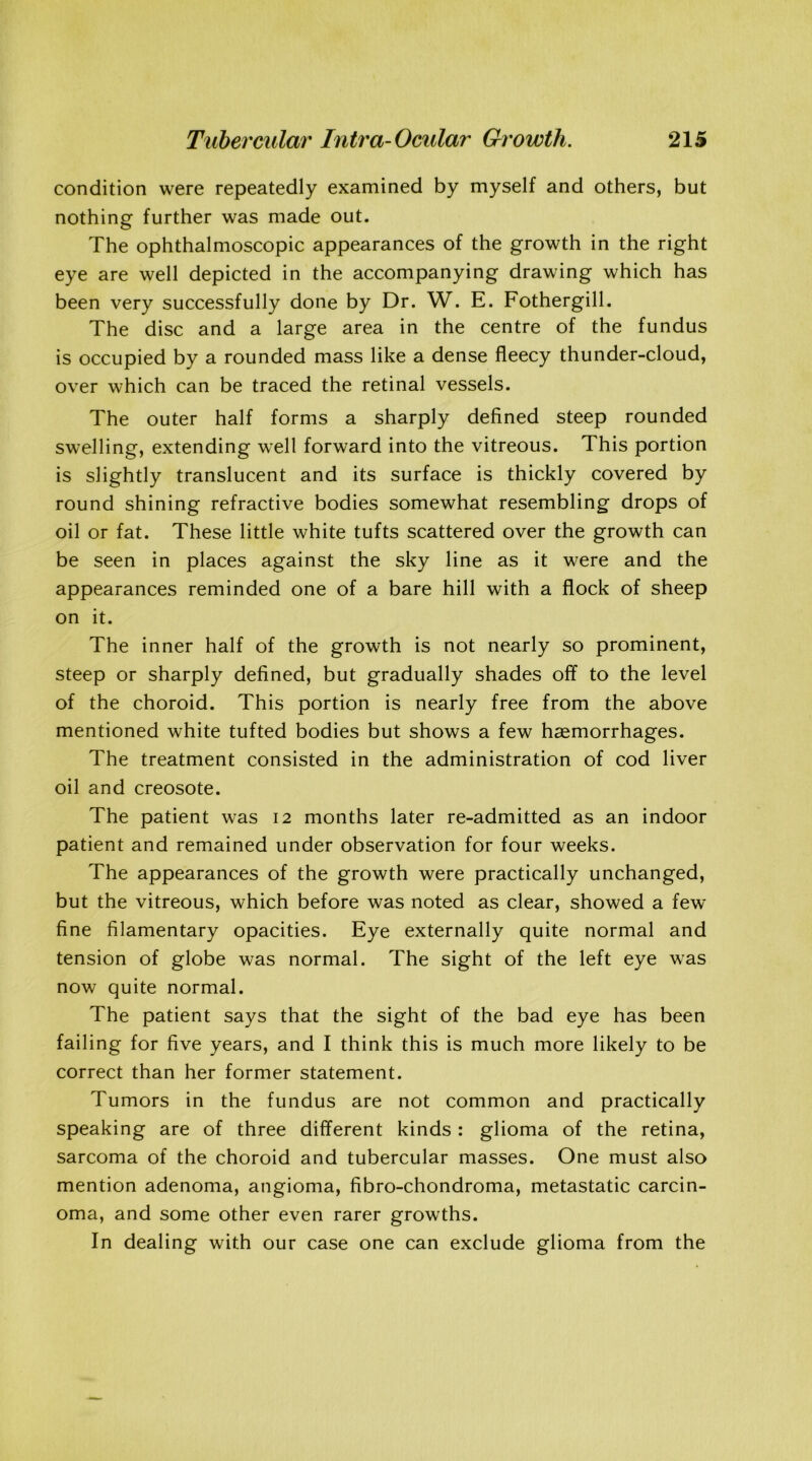 condition were repeatedly examined by myself and others, but nothing further was made out. The ophthalmoscopic appearances of the growth in the right eye are well depicted in the accompanying drawing which has been very successfully done by Dr. W. E. Fothergill. The disc and a large area in the centre of the fundus is occupied by a rounded mass like a dense fleecy thunder-cloud, over which can be traced the retinal vessels. The outer half forms a sharply defined steep rounded swelling, extending well forward into the vitreous. This portion is slightly translucent and its surface is thickly covered by round shining refractive bodies somewhat resembling drops of oil or fat. These little white tufts scattered over the growth can be seen in places against the sky line as it were and the appearances reminded one of a bare hill with a flock of sheep on it. The inner half of the growth is not nearly so prominent, steep or sharply defined, but gradually shades off to the level of the choroid. This portion is nearly free from the above mentioned white tufted bodies but shows a few haemorrhages. The treatment consisted in the administration of cod liver oil and creosote. The patient was 12 months later re-admitted as an indoor patient and remained under observation for four weeks. The appearances of the growth were practically unchanged, but the vitreous, which before was noted as clear, showed a few fine filamentary opacities. Eye externally quite normal and tension of globe was normal. The sight of the left eye was now quite normal. The patient says that the sight of the bad eye has been failing for five years, and I think this is much more likely to be correct than her former statement. Tumors in the fundus are not common and practically speaking are of three different kinds : glioma of the retina, sarcoma of the choroid and tubercular masses. One must also mention adenoma, angioma, fibro-chondroma, metastatic carcin- oma, and some other even rarer growths. In dealing with our case one can exclude glioma from the