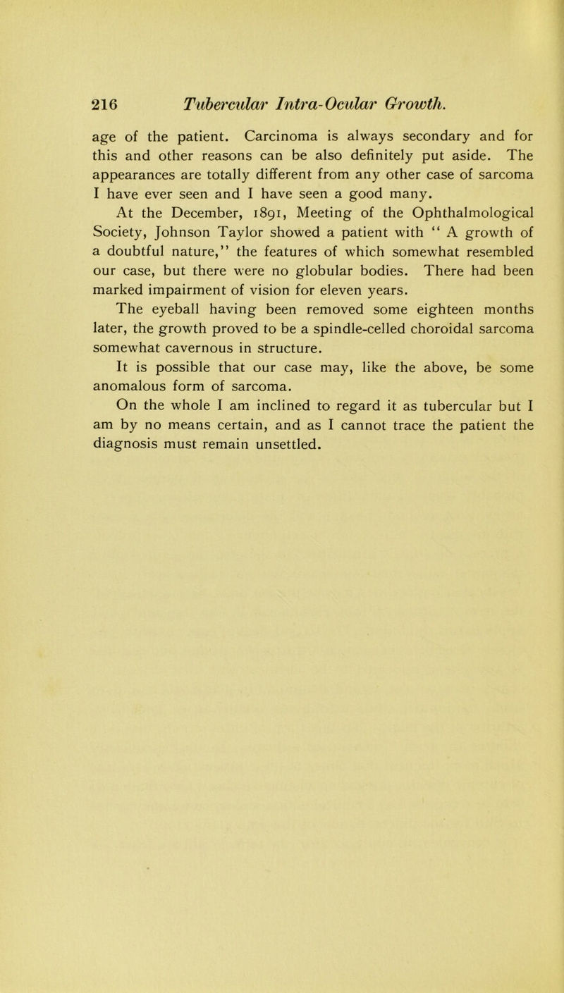 age of the patient. Carcinoma is always secondary and for this and other reasons can be also definitely put aside. The appearances are totally different from any other case of sarcoma I have ever seen and I have seen a good many. At the December, 1891, Meeting of the Ophthalmological Society, Johnson Taylor showed a patient with “ A growth of a doubtful nature,” the features of which somewhat resembled our case, but there were no globular bodies. There had been marked impairment of vision for eleven years. The eyeball having been removed some eighteen months later, the growth proved to be a spindle-celled choroidal sarcoma somewhat cavernous in structure. It is possible that our case may, like the above, be some anomalous form of sarcoma. On the whole I am inclined to regard it as tubercular but I am by no means certain, and as I cannot trace the patient the diagnosis must remain unsettled.