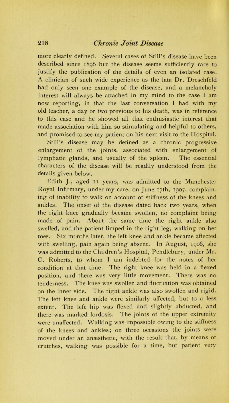 more clearly defined. Several cases of Still’s disease have been described since 1896 but the disease seems sufficiently rare to justify the publication of the details of even an isolated case. A clinician of such wide experience as the late Dr. Dreschfeld had only seen one example of the disease, and a melancholy interest will always be attached in my mind to the case I am now reporting, in that the last conversation I had with my old teacher, a day or two previous to his death, was in reference to this case and he showed all that enthusiastic interest that made association with him so stimulating and helpful to others, and promised to see my patient on his next visit to the Hospital. Still’s disease may be defined as a chronic progressive enlargement of the joints, associated with enlargement of lymphatic glands, and usually of the spleen. The essential characters of the disease will be readily understood from the details given below. Edith J., aged 11 years, was admitted to the Manchester Royal Infirmary, under my care, on June 17th, 1907, complain- ing of inability to walk on account of stiffness of the knees and ankles. The onset of the disease dated back two years, when the right knee gradually became swollen, no complaint being made of pain. About the same time the right ankle also swelled, and the patient limped in the right leg, walking on her toes. Six months later, the left knee and ankle became affected with swelling, pain again being absent. In August, 1906, she was admitted to the Children’s Hospital, Pendlebury, under Mr. C. Roberts, to whom I am indebted for the notes of her condition at that time. The right knee was held in a flexed position, and there was very little movement. There was no tenderness. The knee was swollen and fluctuation was obtained on the inner side. The right ankle was also swollen and rigid. The left knee and ankle were similarly affected, but to a less extent. The left hip was flexed and slightly abducted, and there was marked lordosis. The joints of the upper extremity were unaffected. Walking was impossible owing to the stiffness of the knees and ankles; on three occasions the joints were moved under an anaesthetic, with the result that, by means of crutches, walking was possible for a time, but patient very