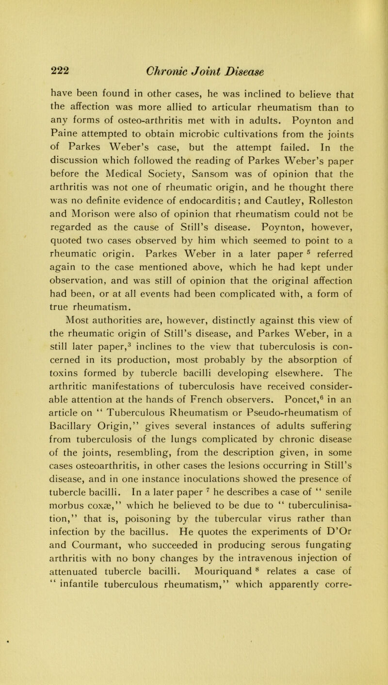 have been found in other cases, he was inclined to believe that the affection was more allied to articular rheumatism than to any forms of osteo-arthritis met with in adults. Poynton and Paine attempted to obtain microbic cultivations from the joints of Parkes Weber’s case, but the attempt failed. In the discussion which followed the reading of Parkes Weber’s paper before the Medical Society, Sansom was of opinion that the arthritis was not one of rheumatic origin, and he thought there was no definite evidence of endocarditis; and Cautley, Rolleston and Morison were also of opinion that rheumatism could not be regarded as the cause of Still’s disease. Poynton, however, quoted two cases observed by him which seemed to point to a rheumatic origin. Parkes Weber in a later paper 5 referred again to the case mentioned above, which he had kept under observation, and was still of opinion that the original affection had been, or at all events had been complicated with, a form of true rheumatism. Most authorities are, however, distinctly against this view of the rheumatic origin of Still’s disease, and Parkes Weber, in a still later paper,3 inclines to the view that tuberculosis is con- cerned in its production, most probably by the absorption of toxins formed by tubercle bacilli developing elsewhere. The arthritic manifestations of tuberculosis have received consider- able attention at the hands of French observers. Poncet,6 in an article on “ Tuberculous Rheumatism or Pseudo-rheumatism of Bacillary Origin,” gives several instances of adults suffering from tuberculosis of the lungs complicated by chronic disease of the joints, resembling, from the description given, in some cases osteoarthritis, in other cases the lesions occurring in Still’s disease, and in one instance inoculations showed the presence of tubercle bacilli. In a later paper 7 he describes a case of “ senile morbus coxag,” which he believed to be due to “ tuberculinisa- tion,” that is, poisoning by the tubercular virus rather than infection by the bacillus. He quotes the experiments of D’Or and Courmant, who succeeded in producing serous fungating arthritis with no bony changes by the intravenous injection of attenuated tubercle bacilli. Mouriquand 8 relates a case of infantile tuberculous rheumatism,” which apparently corre-