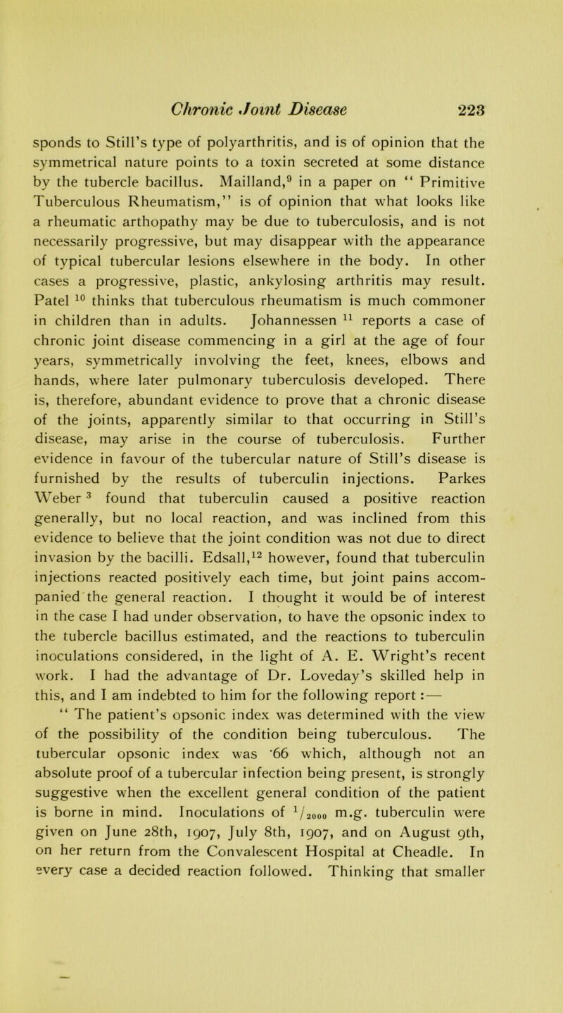 sponds to Still’s type of polyarthritis, and is of opinion that the symmetrical nature points to a toxin secreted at some distance by the tubercle bacillus. Mailland,9 in a paper on “ Primitive Tuberculous Rheumatism,” is of opinion that what looks like a rheumatic arthopathy may be due to tuberculosis, and is not necessarily progressive, but may disappear with the appearance of typical tubercular lesions elsewhere in the body. In other cases a progressive, plastic, ankylosing arthritis may result. Patel 10 thinks that tuberculous rheumatism is much commoner in children than in adults. Johannessen 11 reports a case of chronic joint disease commencing in a girl at the age of four years, symmetrically involving the feet, knees, elbows and hands, where later pulmonary tuberculosis developed. There is, therefore, abundant evidence to prove that a chronic disease of the joints, apparently similar to that occurring in Still’s disease, may arise in the course of tuberculosis. Further evidence in favour of the tubercular nature of Still’s disease is furnished by the results of tuberculin injections. Parkes Weber 3 found that tuberculin caused a positive reaction generally, but no local reaction, and was inclined from this evidence to believe that the joint condition was not due to direct invasion by the bacilli. Edsall,12 however, found that tuberculin injections reacted positively each time, but joint pains accom- panied the general reaction. I thought it would be of interest in the case I had under observation, to have the opsonic index to the tubercle bacillus estimated, and the reactions to tuberculin inoculations considered, in the light of A. E. Wright’s recent work. I had the advantage of Dr. Loveday’s skilled help in this, and I am indebted to him for the following report: — “ The patient’s opsonic index was determined with the view of the possibility of the condition being tuberculous. The tubercular opsonic index was '66 which, although not an absolute proof of a tubercular infection being present, is strongly suggestive when the excellent general condition of the patient is borne in mind. Inoculations of 1/2ooo m.g. tuberculin were given on June 28th, 1907, July 8th, 1907, and on August 9th, on her return from the Convalescent Hospital at Cheadle. In every case a decided reaction followed. Thinking that smaller