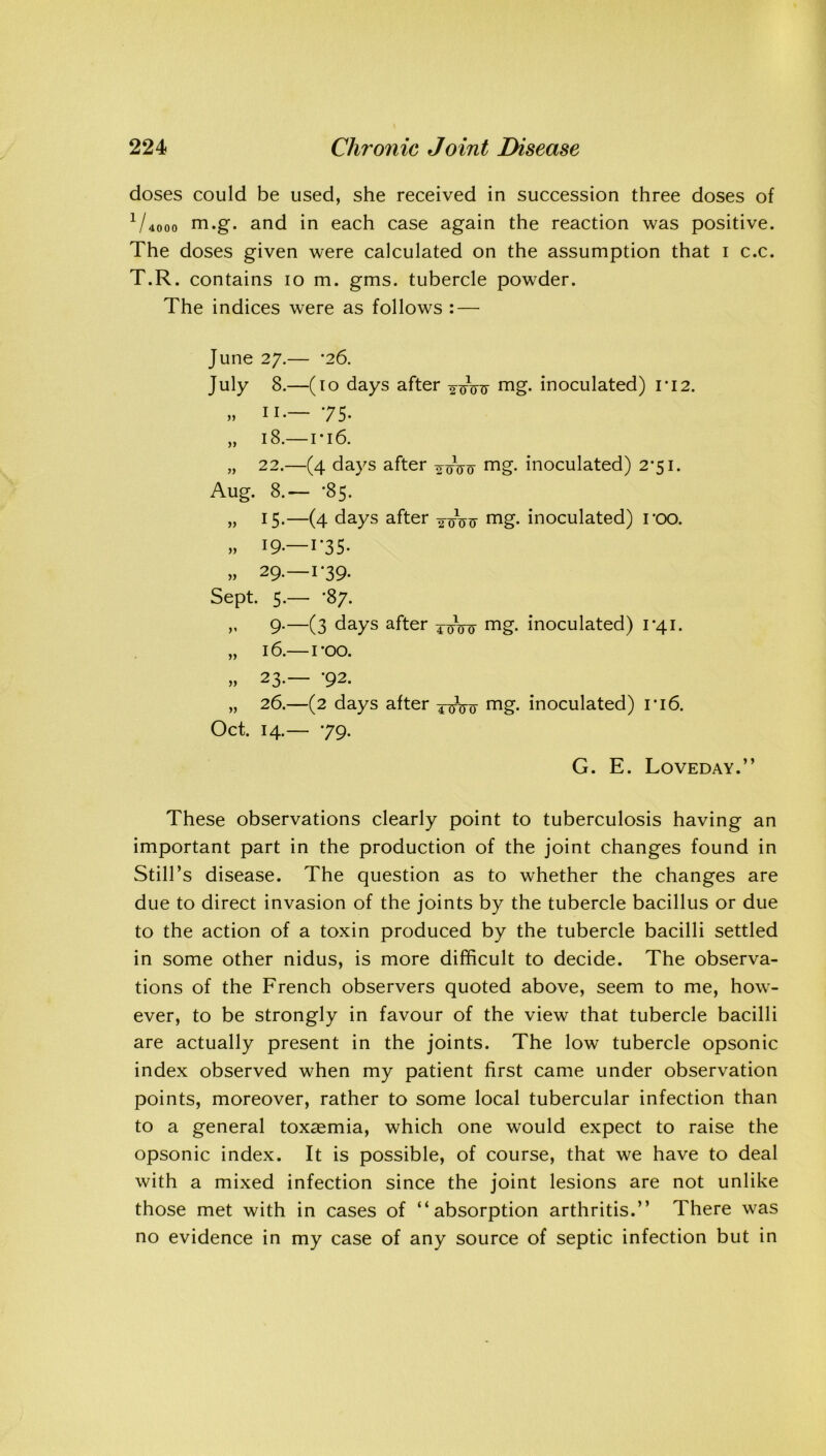 doses could be used, she received in succession three doses of 1 /4000 m.g. and in each case again the reaction was positive. The doses given were calculated on the assumption that i c.c. T.R. contains io m. gms. tubercle powder. The indices were as follows : — yy yy June 27.— *26. July 8.—(10 days after mg. inoculated) ri2. „ 11.— 75- 18.— ri6. 22.—(4 days after -^oVo mg. inoculated) 2*51. Aug. 8.— *85. „ 15.—(4 days after mg. inoculated) roo. » 19.—1*35- » 29.-1-39. Sept. 5.— *87. 9.—(3 days after ^Vo mg* inoculated) 1*41. yy 16.—roo. » 23-— '92. „ 26.—(2 days after mg. inoculated) ri6. Oct. 14.— 79. G. E. Loveday.” These observations clearly point to tuberculosis having an important part in the production of the joint changes found in Still’s disease. The question as to whether the changes are due to direct invasion of the joints by the tubercle bacillus or due to the action of a toxin produced by the tubercle bacilli settled in some other nidus, is more difficult to decide. The observa- tions of the French observers quoted above, seem to me, how- ever, to be strongly in favour of the view that tubercle bacilli are actually present in the joints. The low tubercle opsonic index observed when my patient first came under observation points, moreover, rather to some local tubercular infection than to a general toxaemia, which one would expect to raise the opsonic index. It is possible, of course, that we have to deal with a mixed infection since the joint lesions are not unlike those met with in cases of “absorption arthritis.’’ There was no evidence in my case of any source of septic infection but in