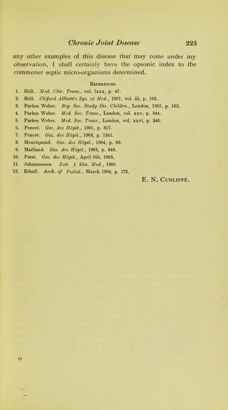 any other examples of this disease that may come under my observation, I shall certainly have the opsonic index to the commoner septic micro-organisms determined. References. 1. Still. Med. Chir. Trans., vol. lxxx, p. 47. 2. Still. Clifford Allbutt's Sys. of Med., 1907, vol. iii, p. 103. 3. Parkes Weber. Rep. Soc. Study Dis. Childrn., London, 1905, p. 162. 4. Parkes Weber. Med. Soc. Trans., London, vol. xxv, p. 344. 5. Parkes Weber. Med. Soc. Trans., London, vol. xxvi, p. 346. 6. Poncet. Gaz. des Hopit., 1901, p. 817. 7. Poncet. Gaz. des Hopit., 1903, p. 1341. 8. Mouriquand. Gaz. des Hopit., 1904, p. 69. 9. Mailland. Gaz. des Hopit., 1903, p. 849. 10. Patel. Gaz. des Hopit., April 8th, 1903, 11. Johannessen. Zeit f. klin. Med., 1900. 12. Edsall. Arch, of Pediat., March 1904, p. 175. E. N. CUNLIFFE. O