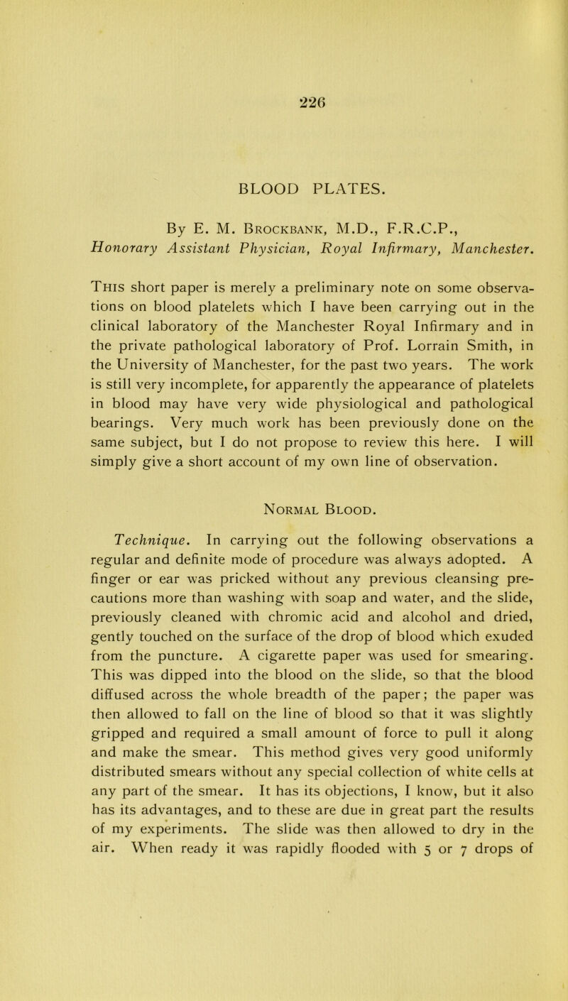 BLOOD PLATES. By E. M. Brockbank, M.D., F.R.C.P., Honorary Assistant Physician, Royal Infirmary, Manchester. This short paper is merely a preliminary note on some observa- tions on blood platelets which I have been carrying out in the clinical laboratory of the Manchester Royal Infirmary and in the private pathological laboratory of Prof. Lorrain Smith, in the University of Manchester, for the past two years. The work is still very incomplete, for apparently the appearance of platelets in blood may have very wide physiological and pathological bearings. Very much work has been previously done on the same subject, but I do not propose to review this here. I will simply give a short account of my own line of observation. Normal Blood. Technique. In carrying out the following observations a regular and definite mode of procedure was always adopted. A finger or ear was pricked without any previous cleansing pre- cautions more than washing with soap and water, and the slide, previously cleaned with chromic acid and alcohol and dried, gently touched on the surface of the drop of blood which exuded from the puncture. A cigarette paper was used for smearing. This was dipped into the blood on the slide, so that the blood diffused across the whole breadth of the paper; the paper was then allowed to fall on the line of blood so that it was slightly gripped and required a small amount of force to pull it along and make the smear. This method gives very good uniformly distributed smears without any special collection of white cells at any part of the smear. It has its objections, I know, but it also has its advantages, and to these are due in great part the results of my experiments. The slide was then allowed to dry in the air. When ready it was rapidly flooded with 5 or 7 drops of