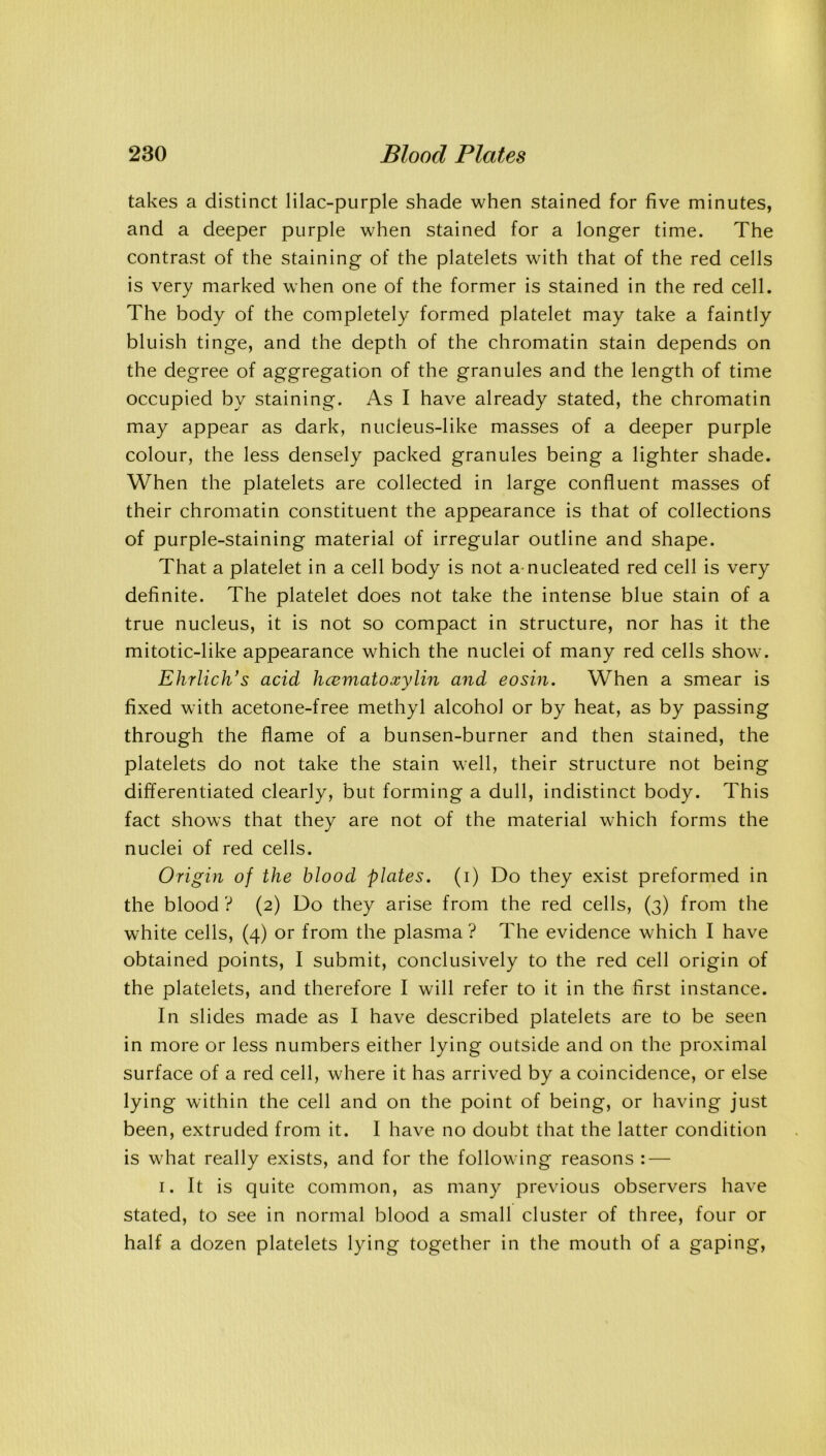 takes a distinct lilac-purple shade when stained for five minutes, and a deeper purple when stained for a longer time. The contrast of the staining of the platelets with that of the red cells is very marked when one of the former is stained in the red cell. The body of the completely formed platelet may take a faintly bluish tinge, and the depth of the chromatin stain depends on the degree of aggregation of the granules and the length of time occupied by staining. As I have already stated, the chromatin may appear as dark, nucleus-like masses of a deeper purple colour, the less densely packed granules being a lighter shade. When the platelets are collected in large confluent masses of their chromatin constituent the appearance is that of collections of purple-staining material of irregular outline and shape. That a platelet in a cell body is not a nucleated red cell is very definite. The platelet does not take the intense blue stain of a true nucleus, it is not so compact in structure, nor has it the mitotic-like appearance which the nuclei of many red cells show. Ehrlich’s acid hcematoxylin and eosin. When a smear is fixed with acetone-free methyl alcohol or by heat, as by passing through the flame of a bunsen-burner and then stained, the platelets do not take the stain well, their structure not being differentiated clearly, but forming a dull, indistinct body. This fact shows that they are not of the material which forms the nuclei of red cells. Origin of the blood plates, (i) Do they exist preformed in the blood ? (2) Do they arise from the red cells, (3) from the white cells, (4) or from the plasma ? The evidence which I have obtained points, I submit, conclusively to the red cell origin of the platelets, and therefore I will refer to it in the first instance. In slides made as I have described platelets are to be seen in more or less numbers either lying outside and on the proximal surface of a red cell, where it has arrived by a coincidence, or else lying within the cell and on the point of being, or having just been, extruded from it. I have no doubt that the latter condition is what really exists, and for the following reasons : — 1. It is quite common, as many previous observers have stated, to see in normal blood a small cluster of three, four or half a dozen platelets lying together in the mouth of a gaping,