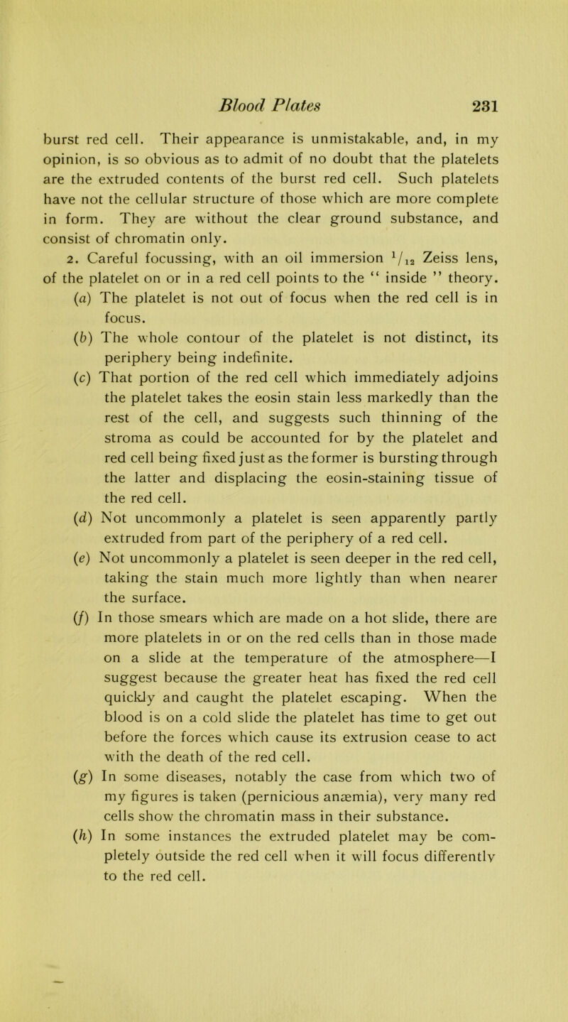 burst red cell. Their appearance is unmistakable, and, in my opinion, is so obvious as to admit of no doubt that the platelets are the extruded contents of the burst red cell. Such platelets have not the cellular structure of those which are more complete in form. They are without the clear ground substance, and consist of chromatin only. 2. Careful focussing, with an oil immersion 1 /12 Zeiss lens, of the platelet on or in a red cell points to the “ inside ” theory. (a) The platelet is not out of focus when the red cell is in focus. (b) The whole contour of the platelet is not distinct, its periphery being indefinite. (c) That portion of the red cell which immediately adjoins the platelet takes the eosin stain less markedly than the rest of the cell, and suggests such thinning of the stroma as could be accounted for by the platelet and red cell being fixed just as the former is bursting through the latter and displacing the eosin-staining tissue of the red cell. (d) Not uncommonly a platelet is seen apparently partly extruded from part of the periphery of a red cell. (e) Not uncommonly a platelet is seen deeper in the red cell, taking the stain much more lightly than when nearer the surface. (/) In those smears which are made on a hot slide, there are more platelets in or on the red cells than in those made on a slide at the temperature of the atmosphere—I suggest because the greater heat has fixed the red cell quickly and caught the platelet escaping. When the blood is on a cold slide the platelet has time to get out before the forces which cause its extrusion cease to act with the death of the red cell. (g) In some diseases, notably the case from which two of my figures is taken (pernicious anaemia), very many red cells show the chromatin mass in their substance. (h) In some instances the extruded platelet may be com- pletely outside the red cell when it will focus differently to the red cell.