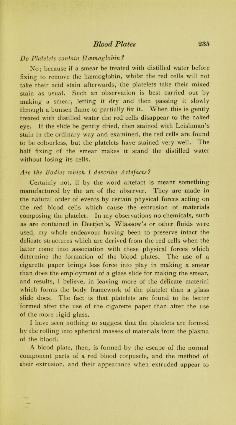 Do Platelets contain Haemoglobin? No; because if a smear be treated with distilled water before fixing to remove the haemoglobin, whilst the red cells will not take their acid stain afterwards, the platelets take their mixed stain as usual. Such an observation is best carried out by making a smear, letting it dry and then passing it slowly through a bunsen flame to partially fix it. When this is gently treated with distilled water the red cells disappear to the naked eye. If the slide be gently dried, then stained with Leishman’s stain in the ordinary way and examined, the red cells are found to be colourless, but the platelets have stained very well. The half fixing of the smear makes it stand the distilled water without losing its cells. Are the Bodies which I describe Artefacts? Certainly not, if by the word artefact is meant something manufactured by the art of the observer. They are made in the natural order of events by certain physical forces acting on the red blood cells which cause the extrusion of materials composing the platelet. In my observations no chemicals, such as are contained in Deetjen’s, Wlassow’s or other fluids were used, my whole endeavour having been to preserve intact the delicate structures which are derived from the red cells when the latter come into association with these physical forces which determine the formation of the blood plates. The use of a cigarette paper brings less force into play in making a smear than does the employment of a glass slide for making the smear, and results, I believe, in leaving more of the delicate material which forms the body framework of the platelet than a glass slide does. The fact is that platelets are found to be better formed after the use of the cigarette paper than after the use of the more rigid glass. I have seen nothing to suggest that the platelets are formed by the rolling into spherical masses of materials from the plasma of the blood. A blood plate, then, is formed by the escape of the normal component parts of a red blood corpuscle, and the method of their extrusion, and their appearance when extruded appear to
