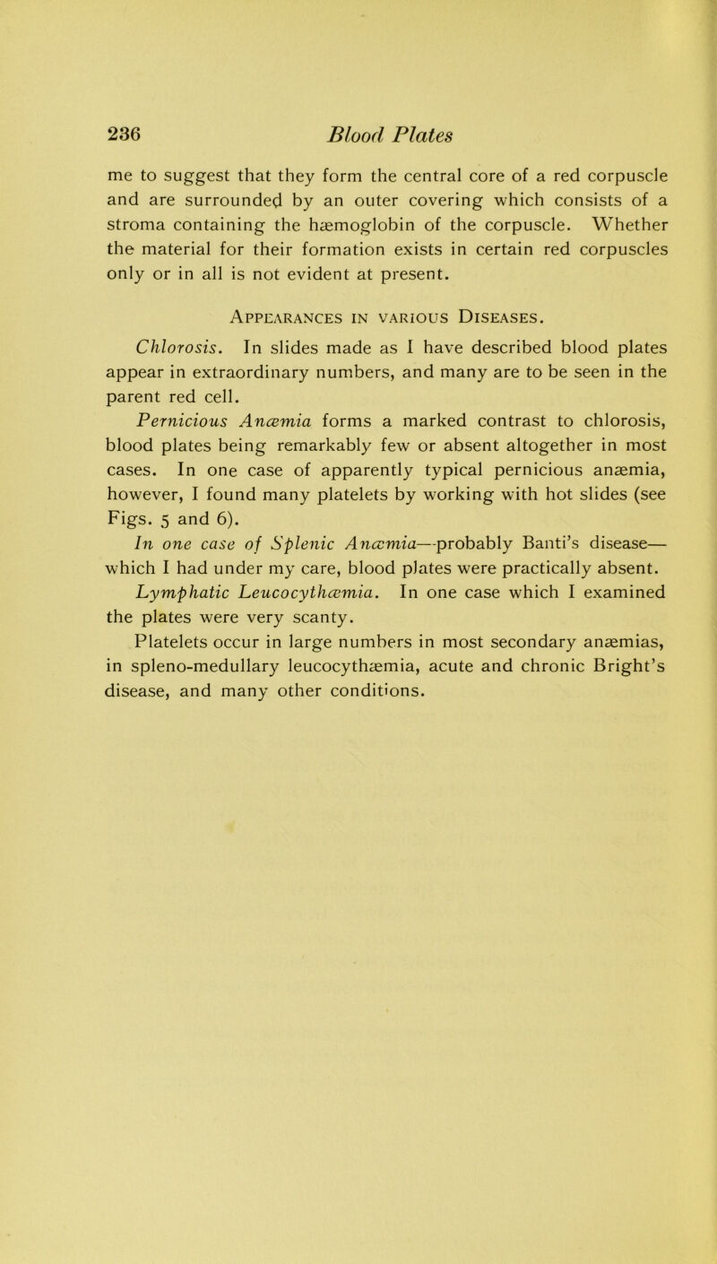 me to suggest that they form the central core of a red corpuscle and are surrounded by an outer covering which consists of a stroma containing the haemoglobin of the corpuscle. Whether the material for their formation exists in certain red corpuscles only or in all is not evident at present. Appearances in various Diseases. Chlorosis. In slides made as I have described blood plates appear in extraordinary numbers, and many are to be seen in the parent red cell. Pernicious Ancemia forms a marked contrast to chlorosis, blood plates being remarkably few or absent altogether in most cases. In one case of apparently typical pernicious anaemia, however, I found many platelets by working with hot slides (see Figs. 5 and 6). In one case of Splenic Ancemia—probably Band’s disease— which I had under my care, blood plates were practically absent. Lymphatic Leucocythcemia. In one case which I examined the plates were very scanty. Platelets occur in large numbers in most secondary anaemias, in spleno-medullary leucocythaemia, acute and chronic Bright’s disease, and many other conditions.