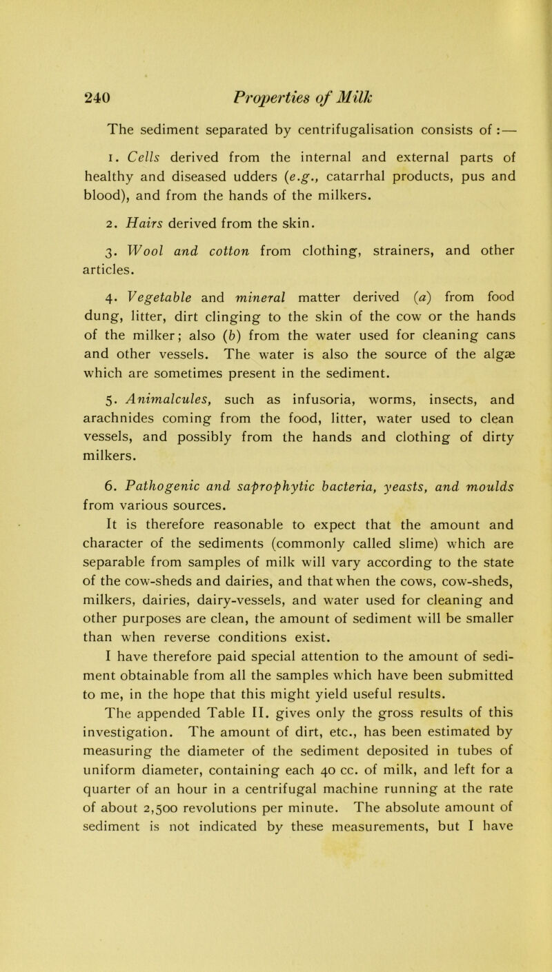 The sediment separated by centrifugalisation consists of : — 1. Cells derived from the internal and external parts of healthy and diseased udders (e.g., catarrhal products, pus and blood), and from the hands of the milkers. 2. Hairs derived from the skin. 3. Wool and cotton from clothing, strainers, and other articles. 4. Vegetable and mineral matter derived (a) from food dung, litter, dirt clinging to the skin of the cow or the hands of the milker; also (b) from the water used for cleaning cans and other vessels. The water is also the source of the algae which are sometimes present in the sediment. 5. Animalcules, such as infusoria, worms, insects, and arachnides coming from the food, litter, water used to clean vessels, and possibly from the hands and clothing of dirty milkers. 6. Pathogenic and saprophytic bacteria, yeasts, and moulds from various sources. It is therefore reasonable to expect that the amount and character of the sediments (commonly called slime) which are separable from samples of milk will vary according to the state of the cow-sheds and dairies, and that when the cows, cow-sheds, milkers, dairies, dairy-vessels, and water used for cleaning and other purposes are clean, the amount of sediment will be smaller than when reverse conditions exist. I have therefore paid special attention to the amount of sedi- ment obtainable from all the samples which have been submitted to me, in the hope that this might yield useful results. The appended Table II. gives only the gross results of this investigation. The amount of dirt, etc., has been estimated by measuring the diameter of the sediment deposited in tubes of uniform diameter, containing each 40 cc. of milk, and left for a quarter of an hour in a centrifugal machine running at the rate of about 2,500 revolutions per minute. The absolute amount of sediment is not indicated by these measurements, but I have