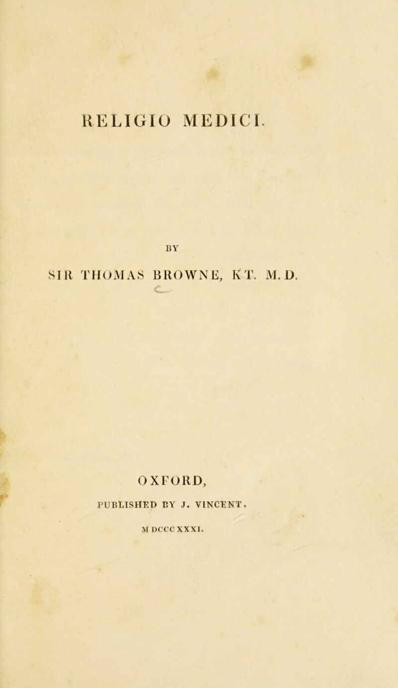 RELIGIO MEDICI. BY SIR THOMAS BROWNE, K T. M. D, OXFORD, PUBLISHED BY J. VINCENT. M DCCC XXXI.