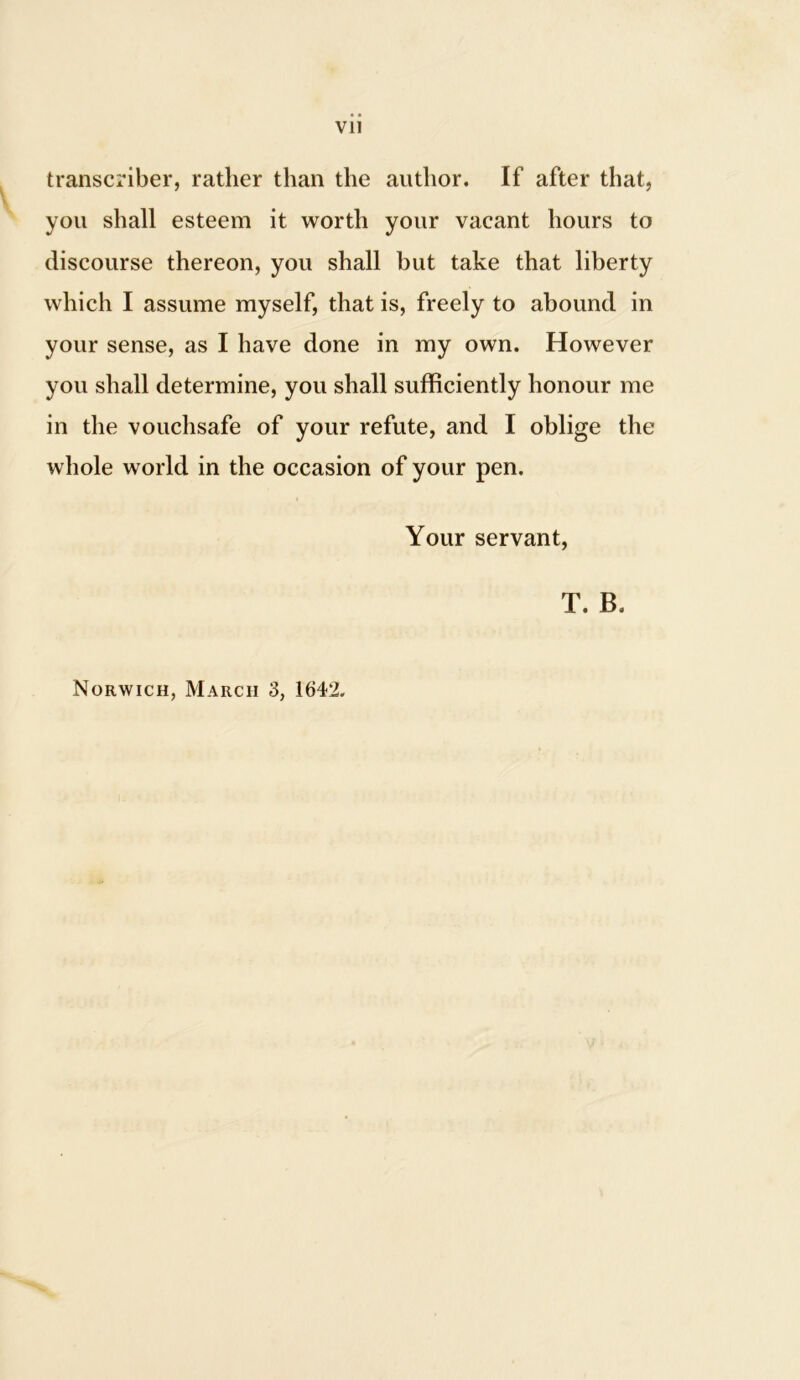 Vll transcriber, rather than the author. If after that, you shall esteem it worth your vacant hours to discourse thereon, you shall but take that liberty which I assume myself, that is, freely to abound in your sense, as I have done in my own. However you shall determine, you shall sufficiently honour me in the vouchsafe of your refute, and I oblige the whole world in the occasion of your pen. Your servant, T. B.