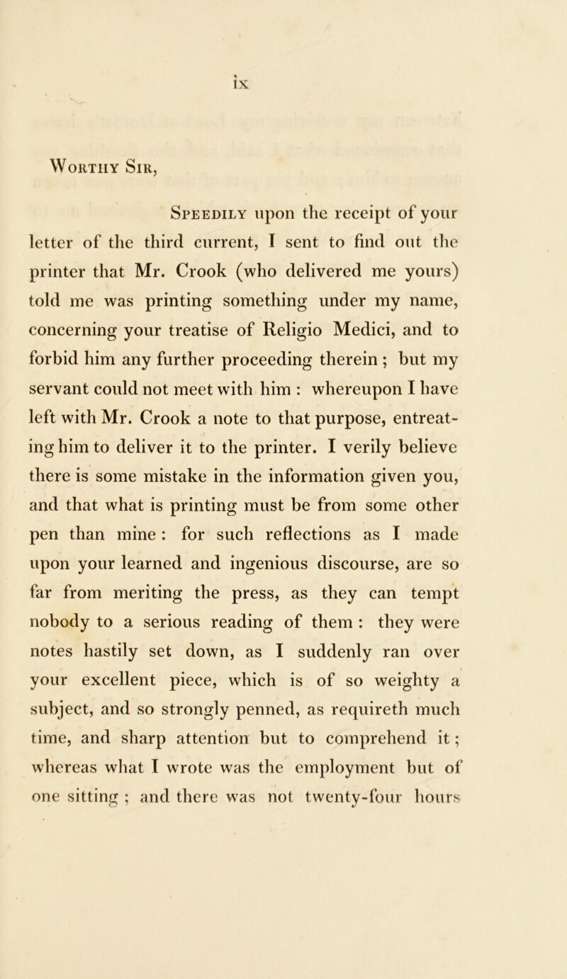 Worthy Sir, Speedily upon the receipt of your letter of the third current, I sent to find out the printer that Mr. Crook (who delivered me yours) told me was printing something under my name, concerning your treatise of Religio Medici, and to forbid him any further proceeding therein ; but my servant could not meet with him : whereupon I have left with Mr. Crook a note to that purpose, entreat- ing him to deliver it to the printer. I verily believe there is some mistake in the information given you, and that what is printing must be from some other pen than mine : for such reflections as I made upon your learned and ingenious discourse, are so far from meriting the press, as they can tempt nobody to a serious reading of them : they were notes hastily set down, as I suddenly ran over your excellent piece, which is of so weighty a subject, and so strongly penned, as requireth much time, and sharp attention but to comprehend it; whereas what I wrote was the employment but of one sitting ; and there was not twenty-four hours